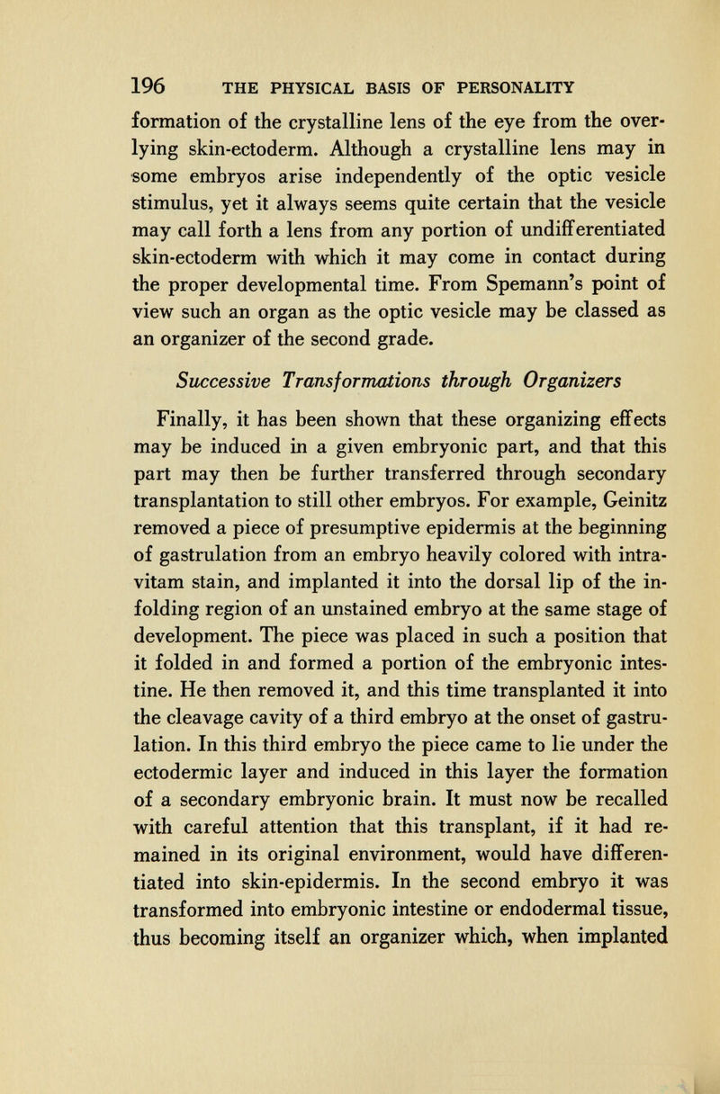 196 THE PHYSICAL BASIS OF PERSONALITY formation of the crystalline lens of the eye from the over¬ lying skin-ectoderm. Although a crystalline lens may in some embryos arise independently of the optic vesicle stimulus, yet it always seems quite certain that the vesicle may call forth a lens from any portion of undifferentiated skin-ectoderm with which it may come in contact during the proper developmental time. From Spemann's point of view such an organ as the optic vesicle may be classed as an organizer of the second grade. Successive Transformations through Organizers Finally, it has been shown that these organizing effects may be induced in a given embryonic part, and that this part may then be further transferred through secondary transplantation to still other embryos. For example, Geinitz removed a piece of presumptive epidermis at the beginning of gastrulation from an embryo heavily colored with intra- vitam stain, and implanted it into the dorsal lip of the in¬ folding region of an unstained embryo at the same stage of development. The piece was placed in such a position that it folded in and formed a portion of the embryonic intes¬ tine. He then removed it, and this time transplanted it into the cleavage cavity of a third embryo at the onset of gastru¬ lation. In this third embryo the piece came to lie under the ectodermic layer and induced in this layer the formation of a secondary embryonic brain. It must now be recalled with careful attention that this transplant, if it had re¬ mained in its original environment, would have differen¬ tiated into skin-epidermis. In the second embryo it was transformed into embryonic intestine or endodermal tissue, thus becoming itself an organizer which, when implanted