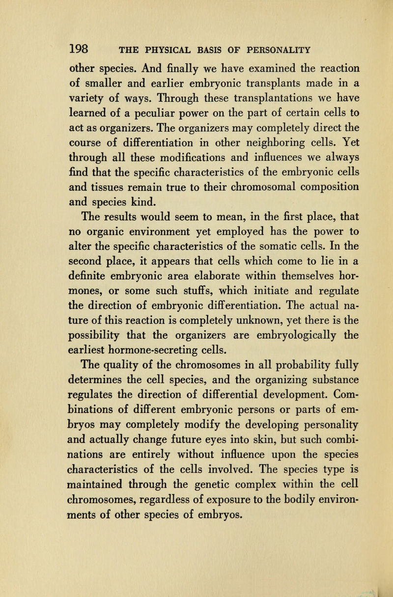 198 THE PHYSICAL BASIS OF PERSONALITY Other species. And finally we have examined the reaction of smaller and earlier embryonic transplants made in a variety of ways. Through these transplantations we have learned of a peculiar power on the part of certain cells to act as organizers. The organizers may completely direct the course of differentiation in other neighboring cells. Yet through all these modifications and influences we always find that the specific characteristics of the embryonic cells and tissues remain true to their chromosomal composition and species kind. The results would seem to mean, in the first place, that no organic environment yet employed has the power to alter the specific characteristics of the somatic cells. In the second place, it appears that cells which come to lie in a definite embryonic area elaborate within themselves hor¬ mones, or some such stuffs, which initiate and regulate the direction of embryonic differentiation. The actual na¬ ture of this reaction is completely unknown, yet there is the possibility that the organizers are embryologically the earliest hormone-secreting cells. The quality of the chromosomes in all probability fully determines the cell species, and the organizing substance regulates the direction of differential development. Com¬ binations of different embryonic persons or parts of em¬ bryos may completely modify the developing personality and actually change future eyes into skin, but such combi¬ nations are entirely without influence upon the species characteristics of the cells involved. The species type is maintained through the genetic complex within the cell chromosomes, regardless of exposure to the bodily environ¬ ments of other species of embryos.