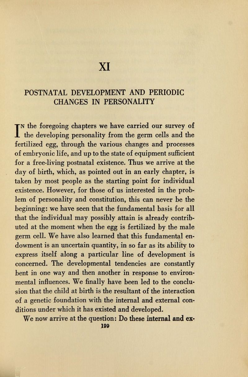 XI POSTNATAL DEVELOPMENT AND PERIODIC CHANGES IN PERSONALITY IN the foregoing chapters we have carried our survey of the developing personality from the germ cells and the fertilized egg, through the various changes and processes of embryonic life, and up to the state of equipment sufficient for a free-living postnatal existence. Thus we arrive at the day of birth, which, as pointed out in an early chapter, is taken by most people as the starting point for individual existence. However, for those of us interested in the prob¬ lem of personality and constitution, this can never be the beginning: we have seen that the fundamental basis for all that the individual may possibly attain is already contrib¬ uted at the moment when the egg is fertilized by the male germ cell. We have also learned that this fundamental en¬ dowment is an imcertain quantity, in so far as its ability to express itself along a particular line of development is concerned. The developmental tendencies are constantly bent in one way and then another in response to environ¬ mental influences. We finally have been led to the conclu¬ sion that the child at birth is the resultant of the interaction of a genetic foundation with the internal and external con¬ ditions under which it has existed and developed. We now arrive at the question: Do these internal and ex- 199