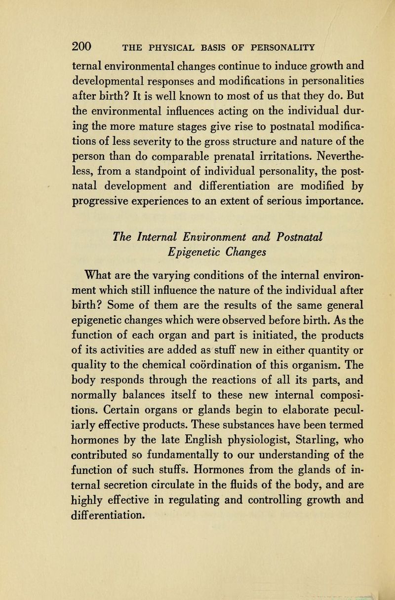 200 THE PHYSICAL BASIS OF PERSONALITY ternal environmental changes continue to induce growth and developmental responses and modifications in personalities after birth? It is well known to most of us that they do. But the environmental influences acting on the individual dur¬ ing the more mature stages give rise to postnatal modifica¬ tions of less severity to the gross structure and nature of the person than do comparable prenatal irritations. Neverthe¬ less, from a standpoint of individual personality, the post¬ natal development and diff^erentiation are modified by progressive experiences to an extent of serious importance. The Internal Environment and Postnatal Epigenetic Changes What are the varying conditions of the internal environ¬ ment which still influence the nature of the individual after birth? Some of them are the results of the same general epigenetic changes which were observed before birth. As the function of each organ and part is initiated, the products of its activities are added as stuff new in either quantity or quality to the chemical coordination of this organism. The body responds through the reactions of all its parts, and normally balances itself to these new internal composi¬ tions. Certain organs or glands begin to elaborate pecul¬ iarly effective products. These substances have been termed hormones by the late English physiologist. Starling, who contributed so fundamentally to our understanding of the function of such stuffs. Hormones from the glands of in¬ ternal secretion circulate in the fluids of the body, and are highly effective in regulating and controlling growth and differentiation.