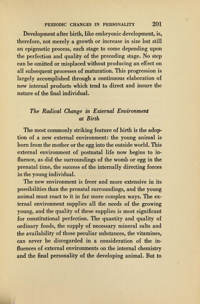 PERIODIC CHANGES IN PERSONALITY 201 Development after birth, like embryonic development, is, therefore, not merely a growth or increase in size but still an epigenetic process, each stage to come depending upon the perfection and quality of the preceding stage. No step can be omitted or misplaced without producing an effect on all subsequent processes of maturation. This progression is largely accomplished through a continuous elaboration of new internal products which tend to direct and insure the nature of the final individual. The Radical Change in External Environment at Birth The most commonly striking feature of birth is the adop¬ tion of a new external environment: the young animal is born from the mother or the egg into the outside world. This external environment of postnatal life now begins to in¬ fluence, as did the surroundings of the womb or egg in the prenatal time, the success of the internally directing forces in the young individual. The new environment is freer and more extensive in its possibilities than the prenatal surroundings, and the young animal must react to it in far more complex ways. The ex¬ ternal environment supplies all the needs of the growing young, and the quality of these supplies is most significant for constitutional perfection. The quantity and quality of ordinary foods, the supply of necessary mineral salts and the availability of those peculiar substances, the vitamines, can never be disregarded in a consideration of the in¬ fluences of external environments on the internal chemistry and the final personality of the developing animal. But to