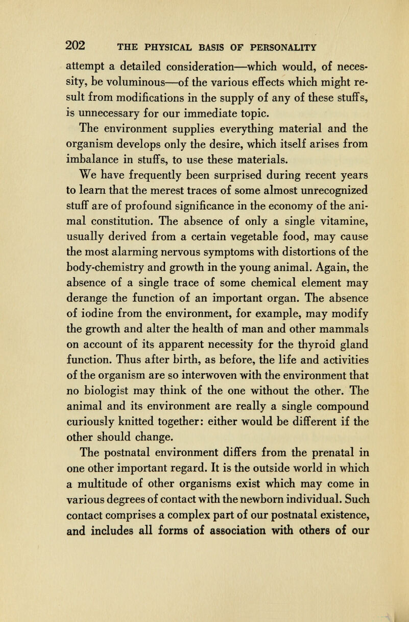 / 202 THE PHYSICAL BASIS OF PERSONALITY attempt a detailed consideration—^which would, of neces¬ sity, be voluminous—of the various effects which might re¬ sult from modifications in the supply of any of these stuffs, is unnecessary for our immediate topic. The environment supplies everything material and the organism develops only the desire, which itself arises from imbalance in stuffs, to use these materials. We have frequently been surprised during recent years to leam that the merest traces of some almost unrecognized stuff are of profound significance in the economy of the ani¬ mal constitution. The absence of only a single vitamine, usually derived from a certain vegetable food, may cause the most alarming nervous symptoms with distortions of the body-chemistry and growth in the young animal. Again, the absence of a single trace of some chemical element may derange the function of an important organ. The absence of iodine from the environment, for example, may modify the growth and alter the health of man and other mammals on account of its apparent necessity for the thyroid gland function. Thus after birth, as before, the life and activities of the organism are so interwoven with the environment that no biologist may think of the one without the other. The animal and its environment are really a single compound curiously knitted together: either would be different if the other should change. The postnatal environment differs from the prenatal in one other important regard. It is the outside world in which a multitude of other organisms exist which may come in various degrees of contact with the newborn individual. Such contact comprises a complex part of our postnatal existence, and includes all forms of association with others of our