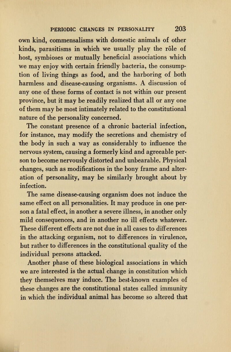 PERIODIC CHANGES IN PERSONALITY 203 own kind, commensalisms with domestic animals of other kinds, parasitisms in which we usually play the rôle of host, symbioses or mutually beneficial associations which we may enjoy with certain friendly bacteria, the consump¬ tion of living things as food, and the harboring of both harmless and disease-causing organisms. A discussion of any one of these forms of contact is not within our present province, but it may be readily realized that all or any one of them may be most intimately related to the constitutional nature of the personality concerned. The constant presence of a chronic bacterial infection, for instance, may modify the secretions and chemistry of the body in such a way as considerably to influence the nervous system, causing a formerly kind and agreeable per¬ son to become nervously distorted and unbearable. Physical changes, such as modifications in the bony frame and alter¬ ation of personality, may be similarly brought about by infection. The same disease-causing organism does not induce the same effect on all personalities. It may produce in one per¬ son a fatal effect, in another a severe illness, in another only mild consequences, and in another no ill effects whatever. These different effects are not due in all cases to differences in the attacking organism, not to differences in virulence, but rather to differences in the constitutional quality of the individual persons attacked. Another phase of these biological associations in which we are interested is the actual change in constitution which they themselves may induce. The best-known examples of these changes are the constitutional states called immunity in which the individual animal has become so altered that