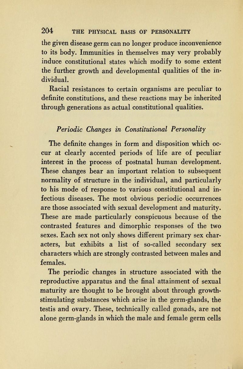 204 THE PHYSICAL BASIS OF PERSONALITY the given disease germ can no longer produce inconvenience to its body. Immunities in themselves may very probably induce constitutional states which modify to some extent the further growth and developmental qualities of the in¬ dividual. Racial resistances to certain organisms are peculiar to definite constitutions, and these reactions may be inherited through generations as actual constitutional qualities. Periodic Changes in Constitutional Personality The defiлite changes in form and disposition which oc¬ cur at clearly accented periods of life are of peculiar interest in the process of postnatal human development. These changes bear an important relation to subsequent normality of structure in the individual, and particularly to his mode of response to various constitutional and in¬ fectious diseases. The most obvious periodic occurrences are those associated with sexual development and maturity. These are made particularly conspicuous because of the contrasted features and dimorphic responses of the two sexes. Each sex not only shows different primary sex char¬ acters, but exhibits a list of so-called secondary sex characters which are strongly contrasted between males and females. The periodic changes in structure associated with the reproductive apparatus and the final attainment of sexual maturity are thought to be brought about through growth- stimulating substances which arise in the germ-glands, the testis and ovary. These, technically called gonads, are not alone germ-glands in which the male and female germ cells