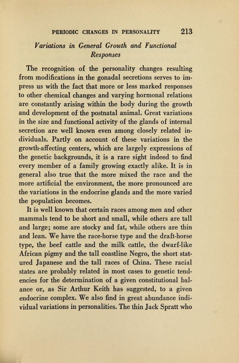 PERIODIC CHANGES IN PERSONALITY 213 Variations in General Growth and Functional Responses The recognition of the personality changes resulting from modifications in the gonadal secretions serves to im¬ press us with the fact that more or less marked responses to other chemical changes and varying hormonal relations are constantly arising within the body during the growth and development of the postnatal animal. Great variations in the size and functional activity of the glands of internal secretion are well known even among closely related in¬ dividuals. Partly on account of these variations in the growth-aflfecting centers, which are largely expressions of the genetic backgrounds, it is a rare sight indeed to find every member of a family growing exactly alike. It is in general also true that the more mixed the race and the more artificial the environment, the more pronounced are the variations in the endocrine glands and the more varied the population becomes. It is well known that certain races among men and other mammals tend to be short and small, while others are tall and large; some are stocky and fat, while others are thin and lean. We have the race-horse type and the draft-horse type, the beef cattle and the milk cattle, the dwarf-like African pigmy and the tall coastline Negro, the short stat- ured Japanese and the tall races of China. These racial states are probably related in most cases to genetic tend¬ encies for the determination of a given constitutional bal¬ ance or, as Sir Arthur Keith has suggested, to a given endocrine complex. We also find in great abundance indi¬ vidual variations in personalities. The thin Jack Spratt who
