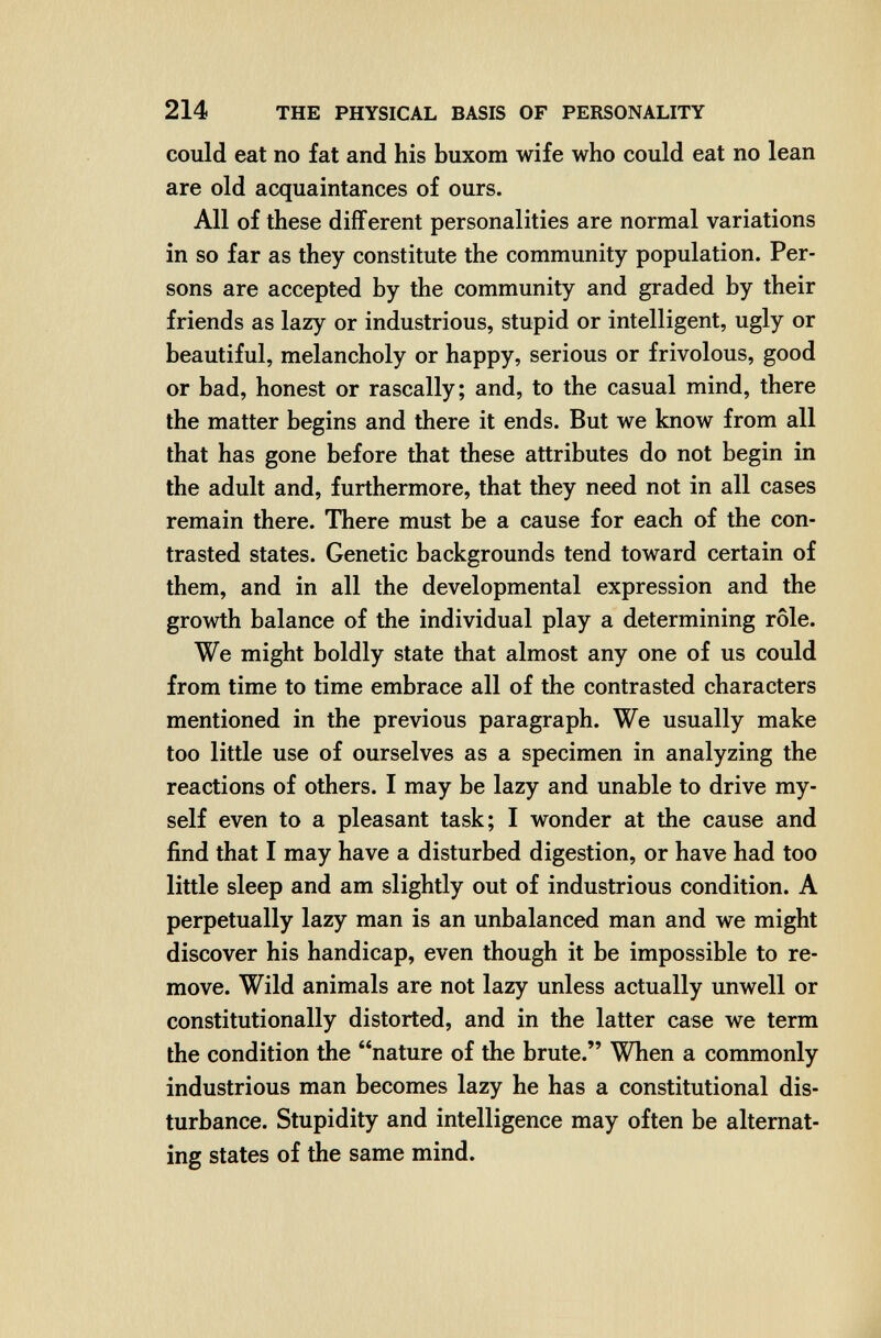 214 THE PHYSICAL BASIS OF PERSONALITY could eat no fat and his buxom wife who could eat no lean are old acquaintances of ours. All of these different personalities are normal variations in so far as they constitute the community population. Per¬ sons are accepted by the community and graded by their friends as lazy or industrious, stupid or intelligent, ugly or beautiful, melancholy or happy, serious or frivolous, good or bad, honest or rascally; and, to the casual mind, there the matter begins and there it ends. But we know from all that has gone before that these attributes do not begin in the adult and, furthermore, that they need not in all cases remain there. There must be a cause for each of the con¬ trasted states. Genetic backgrounds tend toward certain of them, and in all the developmental expression and the growth balance of the individual play a determining rôle. We might boldly state that almost any one of us could from time to time embrace all of the contrasted characters mentioned in the previous paragraph. We usually make too little use of ourselves as a specimen in analyzing the reactions of others. I may be lazy and unable to drive my¬ self even to a pleasant task; I wonder at the cause and find that I may have a disturbed digestion, or have had too little sleep and am slightly out of industrious condition. A perpetually lazy man is an unbalanced man and we might discover his handicap, even though it be impossible to re¬ move. Wild animals are not lazy unless actually unwell or constitutionally distorted, and in the latter case we term the condition the nature of the brute. When a commonly industrious man becomes lazy he has a constitutional dis¬ turbance. Stupidity and intelligence may often be alternat¬ ing states of the same mind.