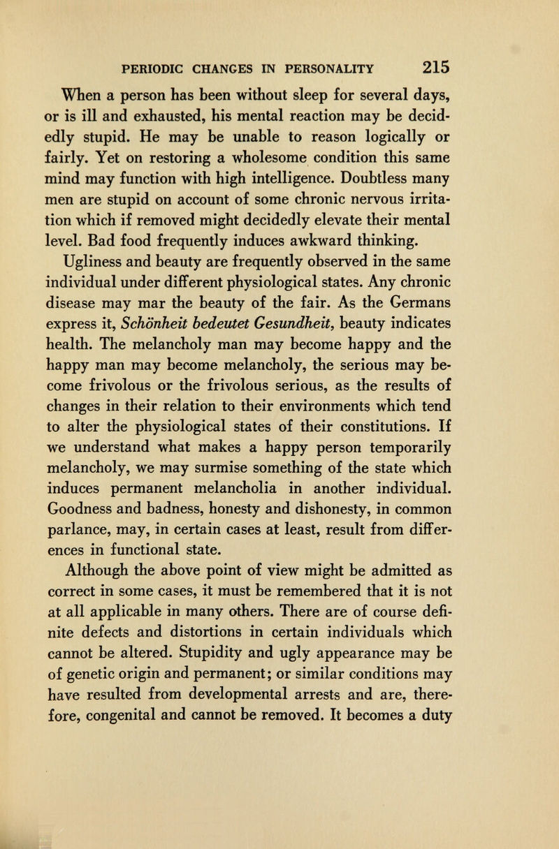 PERIODIC CHANGES IN PERSONALITY 215 When a person has been without sleep for several days, or is ill and exhausted, his mental reaction may be decid¬ edly stupid. He may be unable to reason logically or fairly. Yet on restoring a wholesome condition this same mind may function with high intelligence. Doubtless many men are stupid on account of some chronic nervous irrita¬ tion which if removed might decidedly elevate their mental level. Bad food frequently induces awkward thinking. Ugliness and beauty are frequently observed in the same individual under different physiological states. Any chronic disease may mar the beauty of the fair. As the Germans express it, Schönheit bedeutet Gesundheit, beauty indicates health. The melancholy man may become happy and the happy man may become melancholy, the serious may be¬ come frivolous or the frivolous serious, as the results of changes in their relation to their environments which tend to alter the physiological states of their constitutions. If we understand what makes a happy person temporarily melancholy, we may surmise something of the state which induces permanent melancholia in another individual. Goodness and badness, honesty and dishonesty, in common parlance, may, in certain cases at least, result from diflFer- ences in functional state. Although the above point of view might be admitted as correct in some cases, it must be remembered that it is not at all applicable in many others. There are of course defi¬ nite defects and distortions in certain individuals which cannot be altered. Stupidity and ugly appearance may be of genetic origin and permanent; or similar conditions may have resulted from developmental arrests and are, there¬ fore, congenital and cannot be removed. It becomes a duty