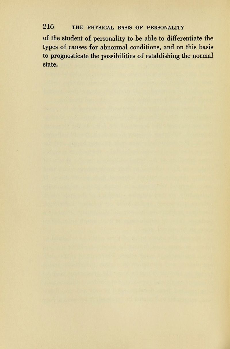 216 THE PHYSICAL BASIS OF PERSONALITY of the student of personality to be able to differentiate the types of causes for abnormal conditions, and on this basis to prognosticate the possibilities of establishing the normal state.