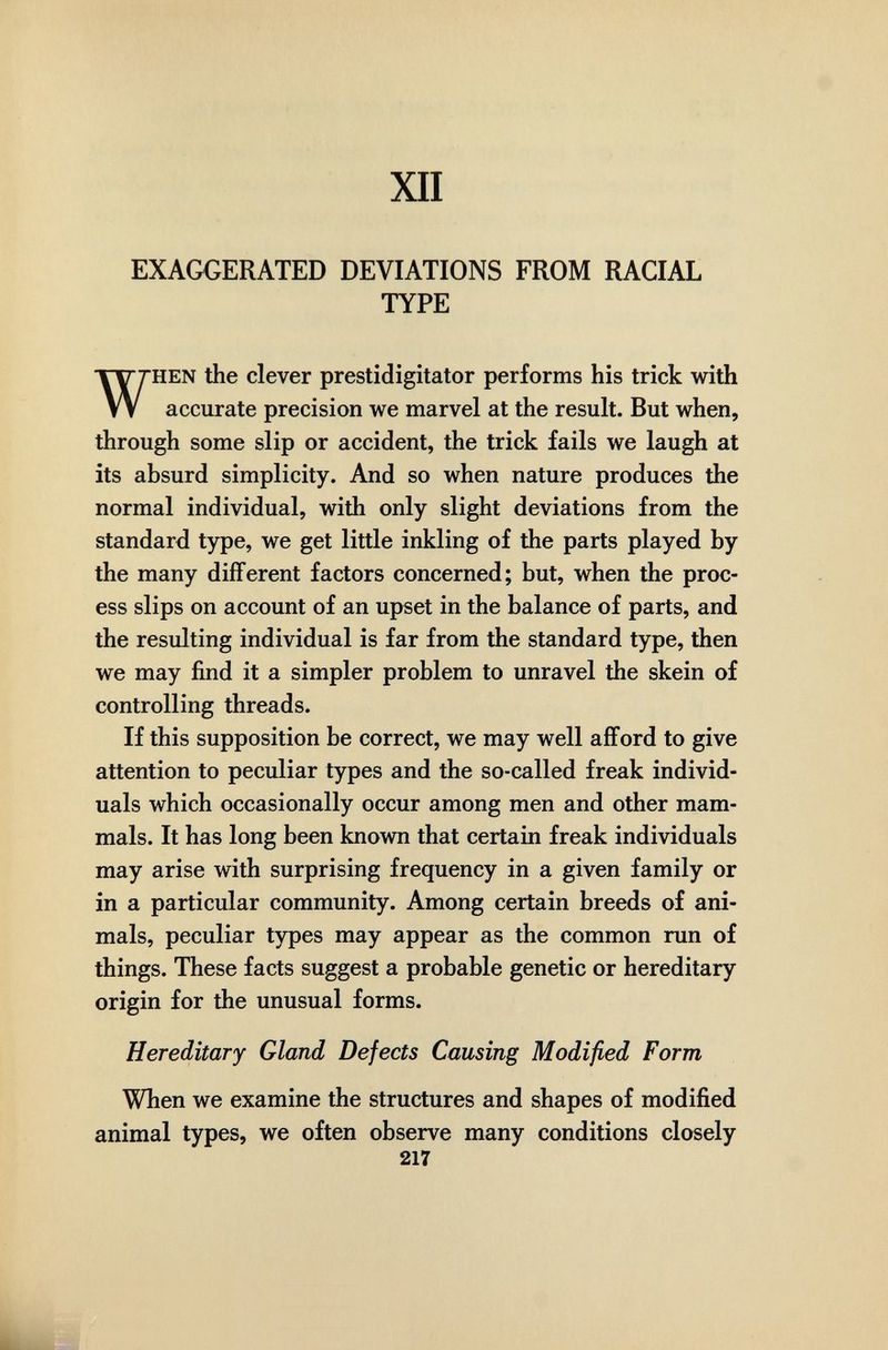 XII EXAGGERATED DEVIATIONS FROM RACIAL TYPE HEN the clever prestidigitator performs his trick with accurate precision we marvel at the result. But when, through some slip or accident, the trick fails we laugh at its absurd simplicity. And so when nature produces the normal individual, with only slight deviations from the standard type, we get little inkling of the parts played by the many different factors concerned; but, when the proc¬ ess slips on account of an upset in the balance of parts, and the resulting individual is far from the standard type, then we may find it a simpler problem to unravel the skein of controlling threads. If this supposition be correct, we may well afford to give attention to peculiar types and the so-called freak individ¬ uals which occasionally occur among men and other mam¬ mals. It has long been known that certain freak individuals may arise with surprising frequency in a given family or in a particular community. Among certain breeds of ani¬ mals, peculiar types may appear as the common run of things. These facts suggest a probable genetic or hereditary origin for the unusual forms. Hereditary Gland Defects Causing Modified Form When we examine the structures and shapes of modified animal types, we often observe many conditions closely 217