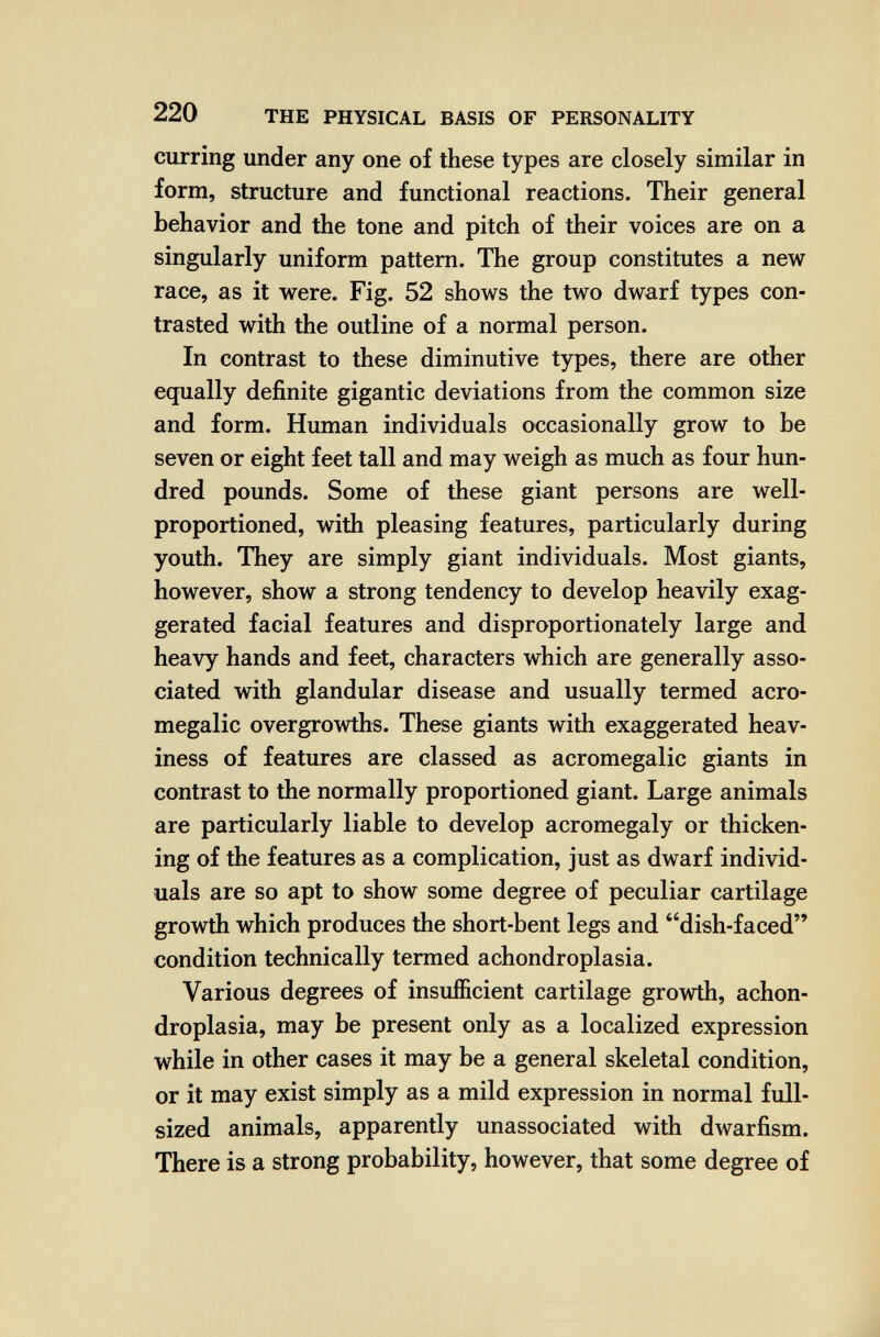 220 THE PHYSICAL BASIS OF PERSONALITY curring under any one of these types are closely similar in form, structure and functional reactions. Their general behavior and the tone and pitch of their voices are on a singularly uniform pattern. The group constitutes a new race, as it were. Fig. 52 shows the two dwarf types con¬ trasted with the outline of a normal person. In contrast to these diminutive types, there are other equally definite gigantic deviations from the common size and form. Human individuals occasionally grow to be seven or eight feet tall and may weigh as much as four hun¬ dred pounds. Some of these giant persons are well- proportioned, with pleasing features, particularly during youth. They are simply giant individuals. Most giants, however, show a strong tendency to develop heavily exag¬ gerated facial features and disproportionately large and heavy hands and feet, characters which are generally asso¬ ciated with glandular disease and usually termed acro¬ megalic overgrowths. These giants with exaggerated heav¬ iness of features are classed as acromegalic giants in contrast to the normally proportioned giant. Large animals are particularly liable to develop acromegaly or thicken¬ ing of the features as a complication, just as dwarf individ¬ uals are so apt to show some degree of peculiar cartilage growth which produces the short-bent legs and dish-faced condition technically termed achondroplasia. Various degrees of insufficient cartilage growth, achon¬ droplasia, may be present only as a localized expression while in other cases it may be a general skeletal condition, or it may exist simply as a mild expression in normal full- sized animals, apparently unassociated with dwarfism. There is a strong probability, however, that some degree of .Ì