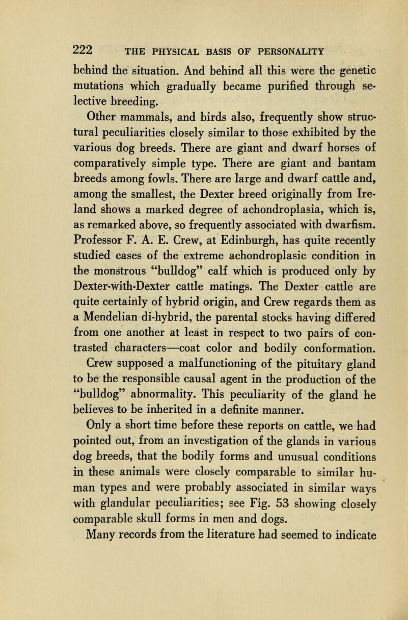 222 THE PHYSICAL BASIS OF PERSONALITY behind the situation. And behind all this were the genetic mutations which gradually became purified through se¬ lective breeding. Other mammals, and birds also, frequently show struc¬ tural peculiarities closely similar to those exhibited by the various dog breeds. There are giant and dwarf horses of comparatively simple type. There are giant and bantam breeds among fowls. There are large and dwarf cattle and, among the smallest, the Dexter breed originally from Ire¬ land shows a marked degree of achondroplasia, which is, as remarked above, so frequently associated with dwarfism. Professor F. A. E. Crew, at Edinburgh, has quite recently studied cases of the extreme achondroplasic condition in the monstrous bulldog calf which is produced only by Dexter-with-Dexter cattle matings. The Dexter cattle are quite certainly of hybrid origin, and Crew regards them as a Mendelian di-hybrid, the parental stocks having differed from one another at least in respect to two pairs of con¬ trasted characters—coat color and bodily conformation. Crew supposed a malfunctioning of the pituitary gland to be the responsible causal agent in the production of the bulldog abnormality. This peculiarity of the gland he believes to be inherited in a definite manner. Only a short time before these reports on cattle, we had pointed out, from an investigation of the glands in various dog breeds, that the bodily forms and unusual conditions in these animals were closely comparable to similar hu¬ man types and were probably associated in similar ways with glandular peculiarities; see Fig. 53 showing closely comparable skull forms in men and dogs. Many records from the literature had seemed to indicate