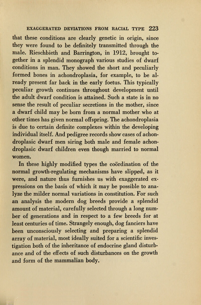EXAGGERATED DEVUTIONS FROM RACIAL TYPE 223 that these conditions are clearly genetic in origin, since they were found to be definitely transmitted through the male. Rieschhieth and Barrington, in 1912, brought to¬ gether in a splendid monograph various studies of dwarf conditions in man. They showed the short and peculiarly formed bones in achondroplasia, for example, to be al¬ ready present far back in the early foetus. This typically peculiar growth continues throughout development until the adult dwarf condition is attained. Such a state is in no sense the result of peculiar secretions in the mother, since a dwarf child may be born from a normal mother who at other times has given normal offspring. The achondroplasia is due to certain defiлite complexes within the developing individual itself. And pedigree records show cases of achon- droplasic dwarf men siring both male and female achon- droplasic dwarf children even though married to normal women. In these highly modified types the coordination of the normal growth-regulating mechanisms have slipped, as it were, and nature thus furnishes us with exaggerated ex¬ pressions on the basis of which it may be possible to ana¬ lyze the milder normal variations in constitution. For such an analysis the modern dog breeds provide a splendid amount of material, carefully selected through a long num¬ ber of generations and in respect to a few breeds for at least centuries of time. Strangely enough, dog fanciers have been unconsciously selecting and preparing a splendid array of material, most ideally suited for a scientific inves¬ tigation both of the inheritance of endocrine gland disturb¬ ance and of the effects of such disturbances on the growth and form of the mammalian body.