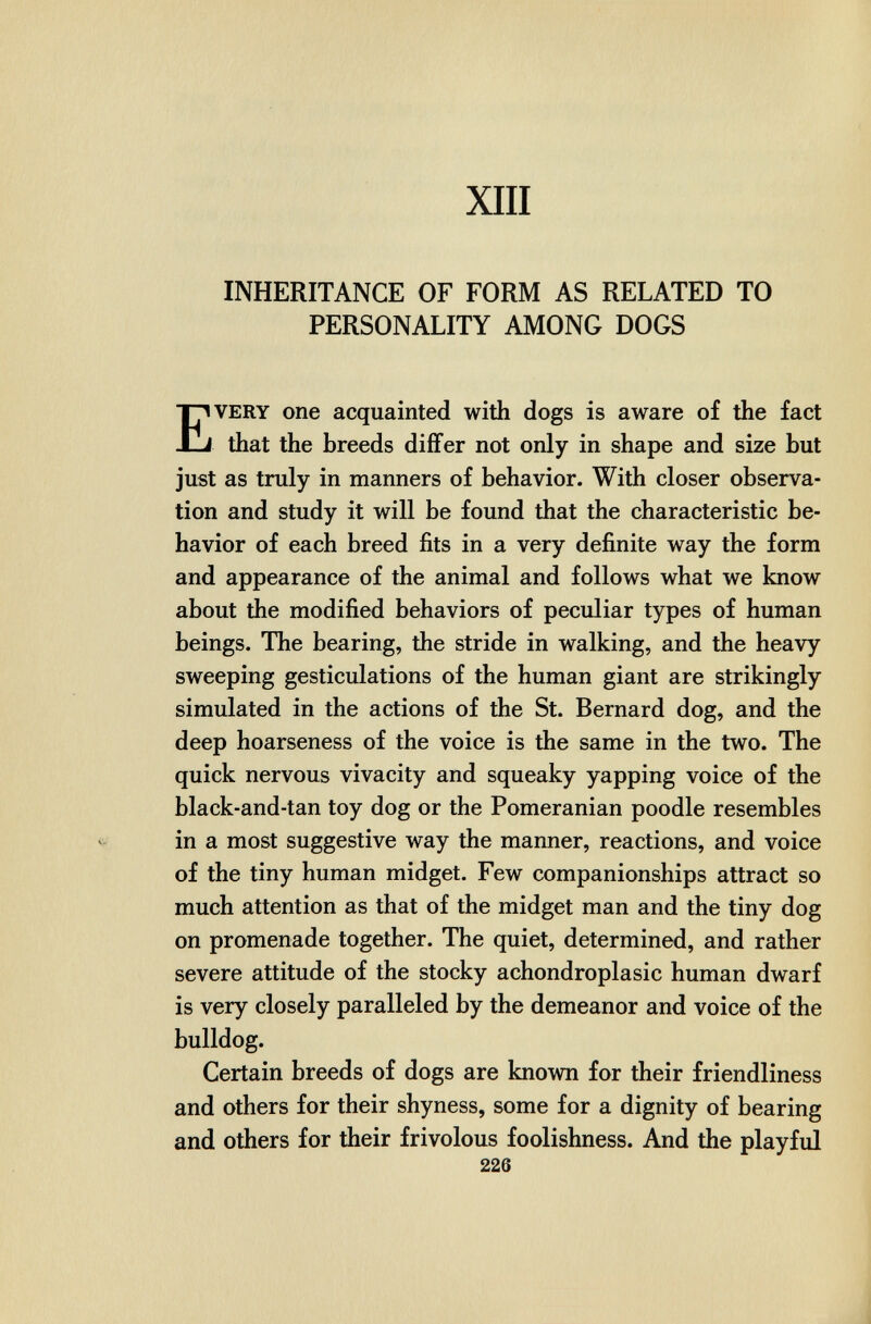 XIII INHERITANCE OF FORM AS RELATED TO PERSONALITY AMONG DOGS Every one acquainted with dogs is aware of the fact that the breeds differ not only in shape and size but just as truly in manners of behavior. With closer observa¬ tion and study it will be found that the characteristic be¬ havior of each breed fits in a very definite way the form and appearance of the animal and follows what we know about the modified behaviors of peculiar types of human beings. The bearing, the stride in walking, and the heavy sweeping gesticulations of the human giant are strikingly simulated in the actions of the St. Bernard dog, and the deep hoarseness of the voice is the same in the two. The quick nervous vivacity and squeaky yapping voice of the black-and-tan toy dog or the Pomeranian poodle resembles in a most suggestive way the manner, reactions, and voice of the tiny human midget. Few companionships attract so much attention as that of the midget man and the tiny dog on promenade together. The quiet, determined, and rather severe attitude of the stocky achondroplasic human dwarf is very closely paralleled by the demeanor and voice of the bulldog. Certain breeds of dogs are known for their friendliness and others for their shyness, some for a dignity of bearing and others for their frivolous foolishness. And the playful 226