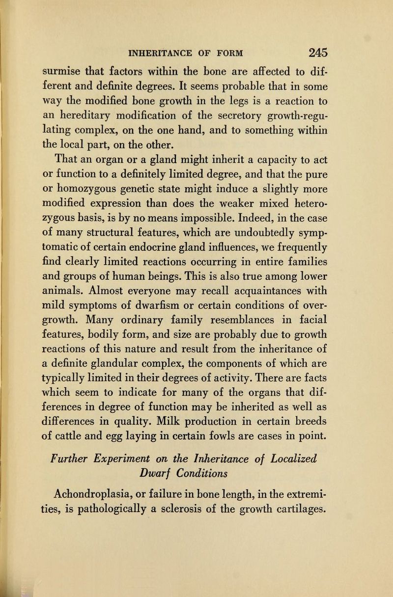 INHERITANCE OF FORM 245 surmise that factors within the bone are affected to dif¬ ferent and definite degrees. It seems probable that in some way the modified bone growth in the legs is a reaction to an hereditary modification of the secretory growth-regu¬ lating complex, on the one hand, and to something within the local part, on the other. That an organ or a gland might inherit a capacity to act or function to a definitely limited degree, and that the pure or homozygous genetic state might induce a slightly more modified expression than does the weaker mixed hetero¬ zygous basis, is by no means impossible. Indeed, in the case of many structural features, which are undoubtedly symp¬ tomatic of certain endocrine gland influences, we frequently find clearly limited reactions occurring in entire families and groups of human beings. This is also true among lower animals. Almost everyone may recall acquaintances with mild symptoms of dwarfism or certain conditions of over¬ growth. Many ordinary family resemblances in facial features, bodily form, and size are probably due to growth reactions of this nature and result from the inheritance of a definite glandular complex, the components of which are typically limited in their degrees of activity. There are facts which seem to indicate for many of the organs that dif¬ ferences in degree of function may be inherited as well as differences in quality. Milk production in certain breeds of cattle and egg laying in certain fowls are cases in point. Further Experiment on the Inheritance of Localized Dwarf Conditions Achondroplasia, or failure in bone length, in the extremi¬ ties, is pathologically a sclerosis of the growth cartilages.
