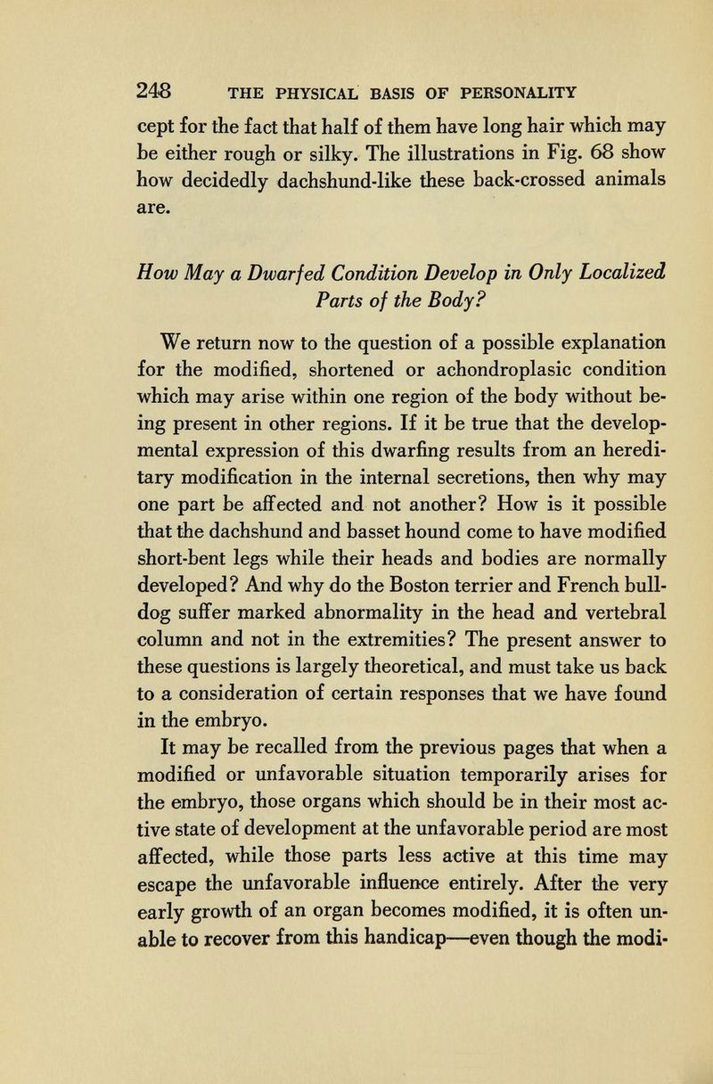 248 THE PHYSICAL BASIS OF PERSONALITY cept for the fact that half of them have long hair which may¬ be either rough or silky. The illustrations in Fig. 68 show how decidedly dachshund-like these back-crossed animals are. How May a Dwarfed Condition Develop in Only Localized Parts of the Body? We return now to the question of a possible explanation for the modified, shortened or achondroplasic condition which may arise within one region of the body without be¬ ing present in other regions. If it be true that the develop¬ mental expression of this dwarfing results from an heredi¬ tary modification in the internal secretions, then why may one part be affected and not another? How is it possible that the dachshund and basset hound come to have modified short-bent legs while their heads and bodies are normally developed? And why do the Boston terrier and French bull¬ dog suffer marked abnormality in the head and vertebral column and not in the extremities? The present answer to these questions is largely theoretical, and must take us back to a consideration of certain responses that we have found in the embryo. It may be recalled from the previous pages that when a modified or unfavorable situation temporarily arises for the embryo, those organs which should be in their most ac¬ tive state of development at the unfavorable period are most affected, while those parts less active at this time may escape the unfavorable influence entirely. After the very early growth of an organ becomes modified, it is often un¬ able to recover from this handicap—even though the modi-