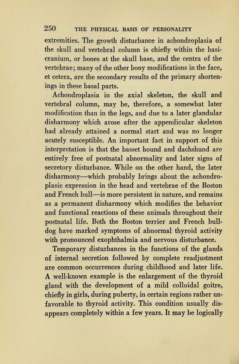 250 THE PHYSICAL BASIS OF PERSONALITY extremities. The growth disturbance in achondroplasia of the skull and vertebral column is chiefly within the basi- cranium, or bones at the skull base, and the centra of the vertebrae ; many of the other bony modifications in the face, et cetera, are the secondary results of the primary shorten¬ ings in these basal parts. Achondroplasia in the axial skeleton, the skull and vertebral column, may be, therefore, a somewhat later modification than in the legs, and due to a later glandular disharmony which arose after the appendicular skeleton had already attained a normal start and was no longer acutely susceptible. An important fact in support of this interpretation is that the basset hound and dachshund are entirely free of postnatal abnormality and later signs of secretory disturbance. While on the other hand, the later disharmony—which probably brings about the achondro- plasic expression in the head and vertebrae of the Boston and French bull—is more persistent in nature, and remains as a permanent disharmony which modifies the behavior and functional reactions of these animals throughout their postnatal life. Both the Boston terrier and French bull¬ dog have marked symptoms of abnormal thyroid activity with pronounced exophthalmia and nervous disturbance. Temporary disturbances in the functions of the glands of internal secretion followed by complete readjustment are common occurrences during childhood and later life. A well-known example is the enlargement of the thyroid gland with the development of a mild colloidal goitre, chiefly in girls, during puberty, in certain regions rather un¬ favorable to thyroid activity. This condition usually dis¬ appears completely within a few years. It may be logically