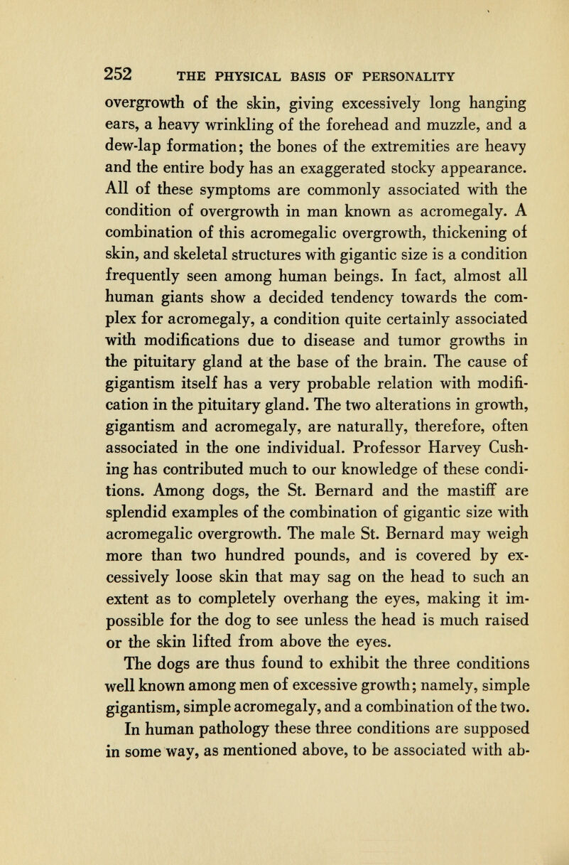 252 THE PHYSICAL BASIS OF PERSONALITY overgrowth of the skin, giving excessively long hanging ears, a heavy wrinkling of the forehead and muzzle, and a dew-lap formation; the bones of the extremities are heavy and the entire body has an exaggerated stocky appearance. All of these symptoms are commonly associated with the condition of overgrowth in man known as acromegaly. A combination of this acromegalic overgrowth, thickening of skin, and skeletal structures with gigantic size is a condition frequently seen among human beings. In fact, almost all human giants show a decided tendency towards the com¬ plex for acromegaly, a condition quite certainly associated with modifications due to disease and tumor growths in the pituitary gland at the base of the brain. The cause of gigantism itself has a very probable relation with modifi¬ cation in the pituitary gland. The two alterations in growth, gigantism and acromegaly, are naturally, therefore, often associated in the one individual. Professor Harvey Gush¬ ing has contributed much to our knowledge of these condi¬ tions. Among dogs, the St. Bernard and the mastiff are splendid examples of the combination of gigantic size with acromegalic overgrowth. The male St. Bernard may weigh more than two hundred pounds, and is covered by ex¬ cessively loose skin that may sag on the head to such an extent as to completely overhang the eyes, making it im¬ possible for the dog to see unless the head is much raised or the skin lifted from above the eyes. The dogs are thus found to exhibit the three conditions well known among men of excessive growth; namely, simple gigantism, simple acromegaly, and a combination of the two. In human pathology these three conditions are supposed in some way, as mentioned above, to be associated with ab-