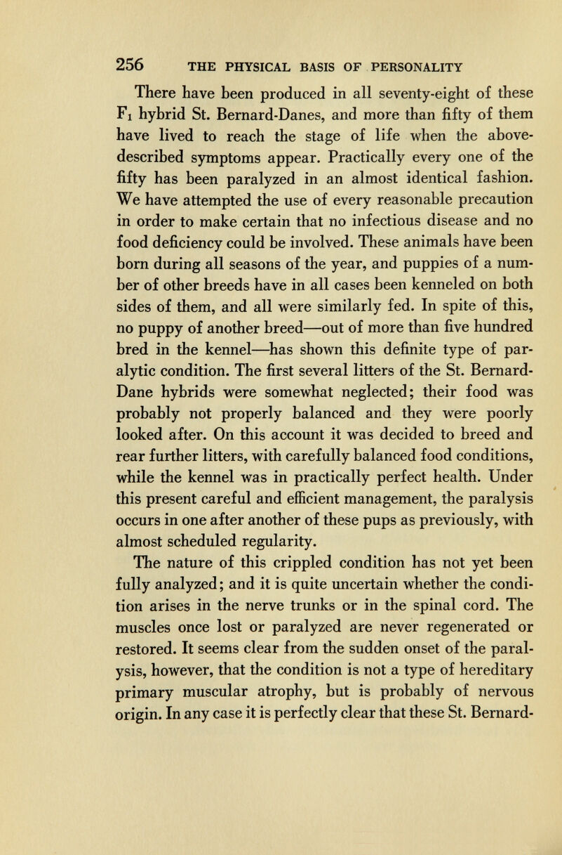 256 THE PHYSICAL BASIS OF PERSONALITY There have been produced in all seventy-eight of these Fl hybrid St. Bernard-Danes, and more than fifty of them have lived to reach the stage of life when the above- described symptoms appear. Practically every one of the fifty has been paralyzed in an almost identical fashion. We have attempted the use of every reasonable precaution in order to make certain that no infectious disease and no food deficiency could be involved. These animals have been born during all seasons of the year, and puppies of a num¬ ber of other breeds have in all cases been kenneled on both sides of them, and all were similarly fed. In spite of this, no puppy of another breed—out of more than five hundred bred in the kennel—has shown this definite type of par¬ alytic condition. The first several litters of the St. Bernard- Dane hybrids were somewhat neglected; their food was probably not properly balanced and they were poorly looked after. On this account it was decided to breed and rear further litters, with carefully balanced food conditions, while the kennel was in practically perfect health. Under this present careful and efficient management, the paralysis occurs in one after another of these pups as previously, with almost scheduled regularity. The nature of this crippled condition has not yet been fully analyzed ; and it is quite uncertain whether the condi¬ tion arises in the nerve trunks or in the spinal cord. The muscles once lost or paralyzed are never regenerated or restored. It seems clear from the sudden onset of the paral¬ ysis, however, that the condition is not a type of hereditary primary muscular atrophy, but is probably of nervous origin. In any case it is perfectly clear that these St. Bernard- mi