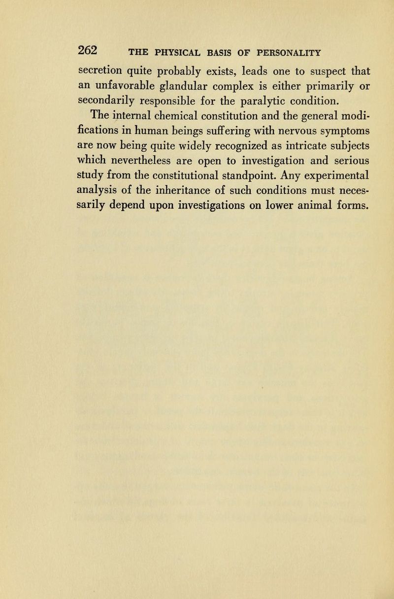 262 THE PHYSICAL BASIS OF PERSONALITY secretion quite probably exists, leads one to suspect that an unfavorable glandular complex is either primarily or secondarily responsible for the paralytic condition. The internal chemical constitution and the general modi¬ fications in human beings suffering with nervous symptoms are now being quite widely recognized as intricate subjects which nevertheless are open to investigation and serious study from the constitutional standpoint. Any experimental analysis of the inheritance of such conditions must neces¬ sarily depend upon investigations on lower animal forms.