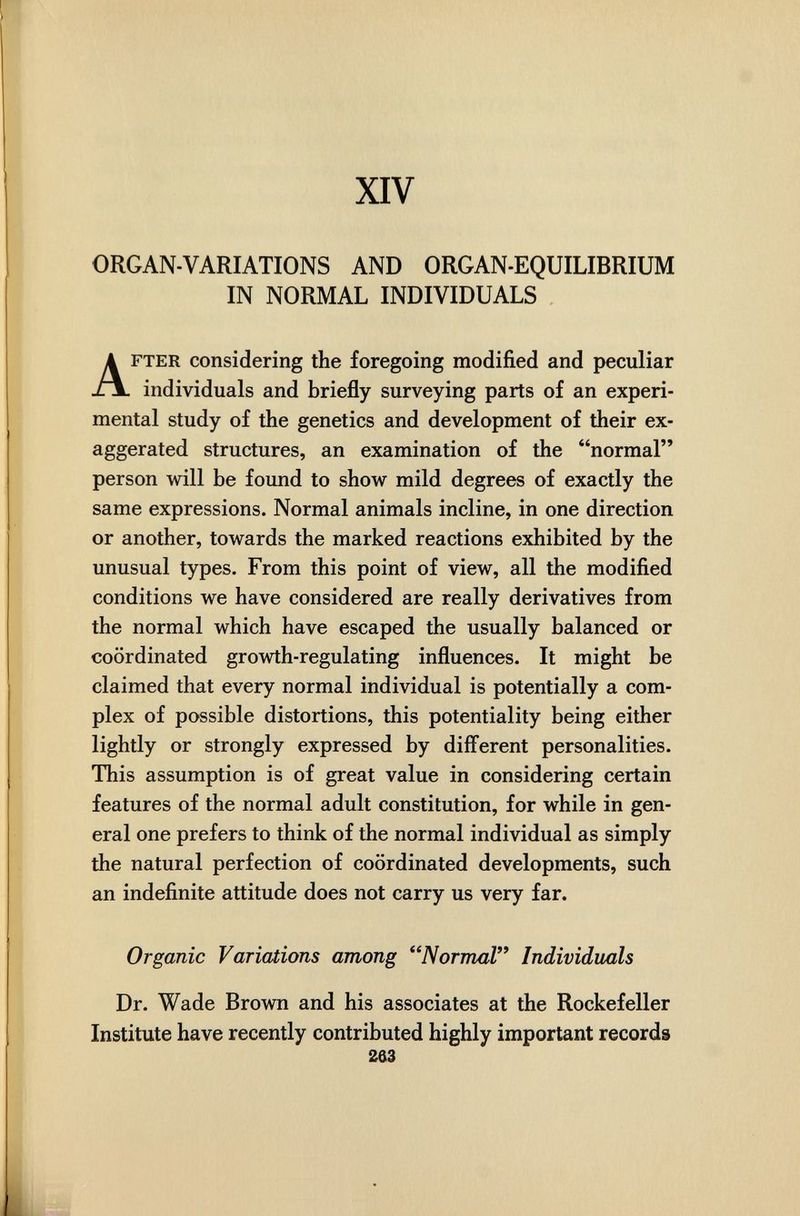 XIV ORGAN-VARIATIONS AND ORGAN-EQUILIBRIUM IN NORMAL INDIVIDUALS FTER considering the foregoing modified and peculiar individuals and briefly surveying parts of an experi¬ mental study of the genetics and development of their ex¬ aggerated structures, an examination of the normal person will be found to show mild degrees of exactly the same expressions. Normal animals incline, in one direction or another, towards the marked reactions exhibited by the unusual types. From this point of view, all the modified conditions we have considered are really derivatives from the normal which have escaped the usually balanced or coordinated growth-regulating influences. It might be claimed that every normal individual is potentially a com¬ plex of possible distortions, this potentiality being either lightly or strongly expressed by diff'erent personalities. This assumption is of great value in considering certain features of the normal adult constitution, for while in gen¬ eral one prefers to think of the normal individual as simply the natural perfection of coordinated developments, such an indefinite attitude does not carry us very far. Organic Variations among Normal Individuals Dr. Wade Brown and his associates at the Rockefeller Institute have recently contributed highly important records Ш