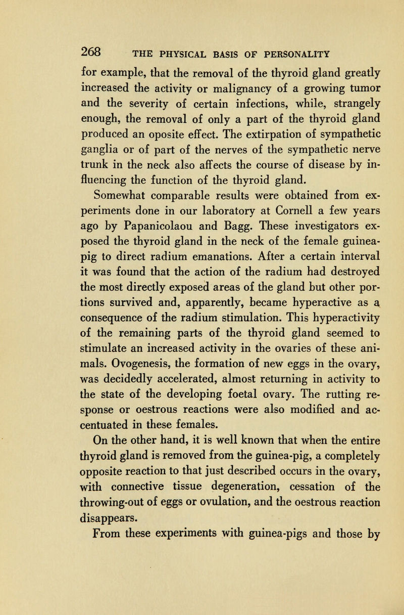 268 THE PHYSICAL BASIS OF PERSONALITY for example, that the removal of the thyroid gland greatly increased the activity or malignancy of a growing tumor and the severity of certain infections, while, strangely enough, the removal of only a part of the thyroid gland produced an oposite effect. The extirpation of sympathetic ganglia or of part of the nerves of the sympathetic nerve trunk in the neck also affects the course of disease by in¬ fluencing the function of the thyroid gland. Somewhat comparable results were obtained from ex¬ periments done in our laboratory at Cornell a few years ago by Papanicolaou and Bagg. These investigators ex¬ posed the thyroid gland in the neck of the female guinea- pig to direct radium emanations. After a certain interval it was found that the action of the radium had destroyed the most directly exposed areas of the gland but other por¬ tions survived and, apparently, became hyperactive as a, consequence of the radium stimulation. This hyperactivity of the remaining parts of the thyroid gland seemed to stimulate an increased activity in the ovaries of these ani¬ mals. Ovogenesis, the formation of new eggs in the ovary, was decidedly accelerated, almost returning in activity to the state of the developing foetal ovary. The rutting re¬ sponse or oestrous reactions were also modified and ac¬ centuated in these females. On the other hand, it is well known that when the entire thyroid gland is removed from the guinea-pig, a completely opposite reaction to that just described occurs in the ovary, with connective tissue degeneration, cessation of the throwing-out of eggs or ovulation, and the oestrous reaction disappears. From these experiments with guinea-pigs and those by