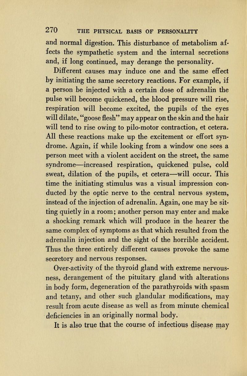270 THE PHYSICAL BASIS OF PERSONALITY and normal digestion. This disturbance of metabolism af¬ fects the sympathetic system and the internal secretions and, if long continued, may derange the personality. Different causes may induce one and the same effect by initiating the same secretory reactions. For example, if a person be injected with a certain dose of adrenalin the pulse will become quickened, the blood pressure will rise, respiration will become excited, the pupils of the eyes will dilate, goose flesh may appear on the skin and the hair will tend to rise owing to pilo-motor contraction, et cetera. All these reactions make up the excitement or effort syn¬ drome. Again, if while looking from a window one sees a person meet with a violent accident on the street, the same syndrome—increased respiration, quickened pulse, cold sweat, dilation of the pupils, et cetera—^will occur. This time the initiating stimulus was a visual impression con¬ ducted by the optic nerve to the central nervous system, instead of the injection of adrenalin. Again, one may be sit¬ ting quietly in a room ; another person may enter and make a shocking remark which will produce in the hearer the same complex of symptoms as that which resulted from the adrenalin injection and the sight of the horrible accident. Thus the three entirely different causes provoke the same secretory and nervous responses. Over-activity of the thyroid gland with extreme nervous¬ ness, derangement of the pituitary gland with alterations in body form, degeneration of the parathyroids with spasm and tetany, and other such glandular modifications, may result from acute disease as well as from minute chemical deficiencies in an originally normal body. It is also true that the course of infectious disease may