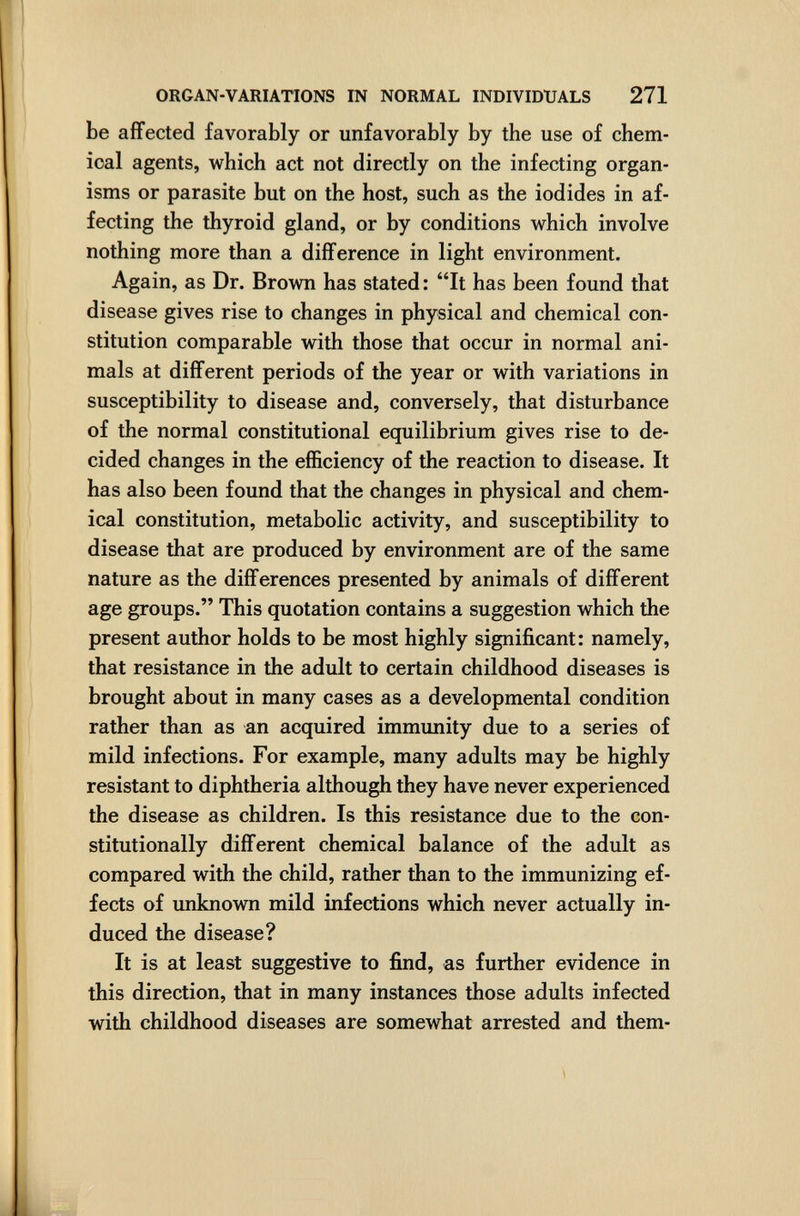 ORGAN-VARIATIONS IN NORMAL INDIVIDUALS 271 be affected favorably or unfavorably by the use of chem¬ ical agents, which act not directly on the infecting organ¬ isms or parasite but on the host, such as the iodides in af¬ fecting the thyroid gland, or by conditions which involve nothing more than a difference in light environment. Again, as Dr. Brown has stated : It has been found that disease gives rise to changes in physical and chemical con¬ stitution comparable with those that occur in normal ani¬ mals at different periods of the year or with variations in susceptibility to disease and, conversely, that disturbance of the normal constitutional equilibrium gives rise to de¬ cided changes in the efficiency of the reaction to disease. It has also been found that the changes in physical and chem¬ ical constitution, metabolic activity, and susceptibility to disease that are produced by environment are of the same nature as the differences presented by animals of different age groups. This quotation contains a suggestion which the present author holds to be most highly significant: namely, that resistance in the adult to certain childhood diseases is brought about in many cases as a developmental condition rather than as an acquired immunity due to a series of mild infections. For example, many adults may be highly resistant to diphtheria although they have never experienced the disease as children. Is this resistance due to the con¬ stitutionally different chemical balance of the adult as compared with the child, rather than to the immunizing ef¬ fects of unknown mild infections which never actually in¬ duced the disease? It is at least suggestive to find, as further evidence in this direction, that in many instances those adults infected with childhood diseases are somewhat arrested and them-