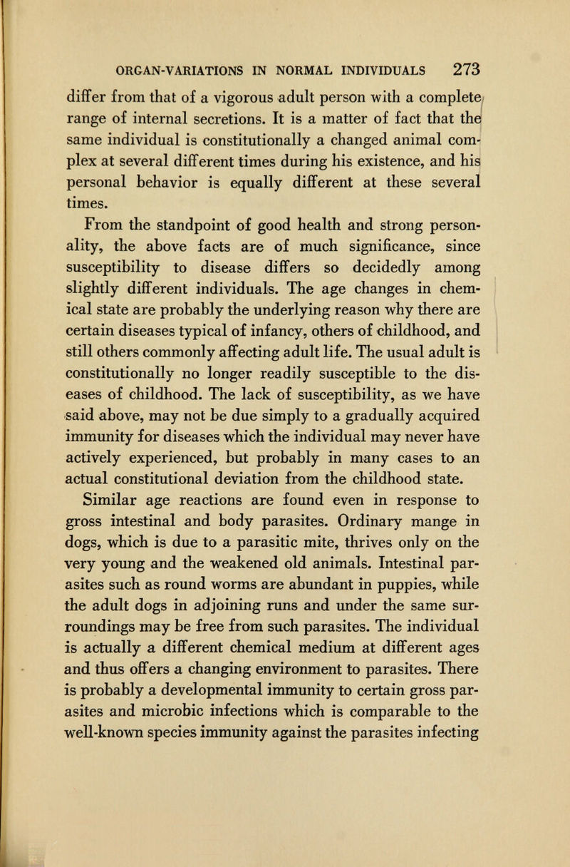 ORGAN-VARIATIONS IN NORMAL INDIVIDUALS 273 diifer from that of a vigorous adult person with a complete/ range of internal secretions. It is a matter of fact that the same individual is constitutionally a changed animal com¬ plex at several difFerent times during his existence, and his personal behavior is equally différent at these several times. From the standpoint of good health and strong person¬ ality, the above facts are of much significance, since susceptibility to disease differs so decidedly among slightly different individuals. The age changes in chem¬ ical state are probably the underlying reason why there are certain diseases typical of infancy, others of childhood, and still others commonly affecting adult life. The usual adult is constitutionally no longer readily susceptible to the dis¬ eases of childhood. The lack of susceptibility, as we have said above, may not be due simply to a gradually acquired immunity for diseases which the individual may never have actively experienced, but probably in many cases to an actual constitutional deviation from the childhood state. Similar age reactions are found even in response to gross intestinal and body parasites. Ordinary mange in dogs, which is due to a parasitic mite, thrives only on the very young and the weakened old animals. Intestinal par¬ asites such as round worms are abundant in puppies, while the adult dogs in adjoining runs and under the same sur¬ roundings may be free from such parasites. The individual is actually a different chemical medium at difFerent ages and thus offers a changing environment to parasites. There is probably a developmental immunity to certain gross par¬ asites and microbio infections which is comparable to the well-known species immunity against the parasites infecting