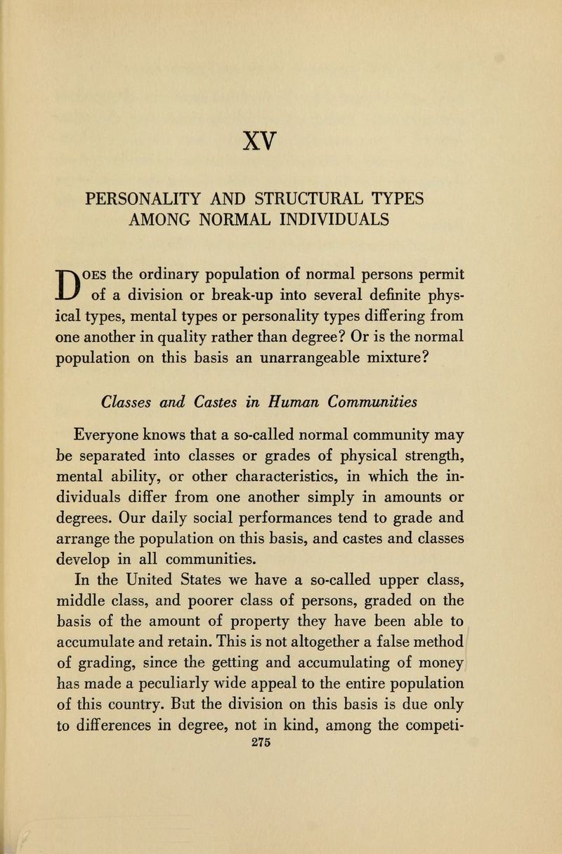 XV PERSONALITY AND STRUCTURAL TYPES AMONG NORMAL INDIVIDUALS Does the ordinary population of normal persons permit of a division or break-up into several definite phys¬ ical types, mental types or personality types diíFering from one another in quality rather than degree? Or is the normal population on this basis an unarrangeable mixture? Classes and Castes in Human Communities Everyone knows that a so-called normal community may be separated into classes or grades of physical strength, mental ability, or other characteristics, in which the in¬ dividuals differ from one another simply in amounts or degrees. Our daily social performances tend to grade and arrange the population on this basis, and castes and classes develop in all communities. In the United States we have a so-called upper class, middle class, and poorer class of persons, graded on the basis of the amount of property they have been able to accumulate and retain. This is not altogether a false method of grading, since the getting and accumulating of money has made a peculiarly wide appeal to the entire population of this country. But the division on this basis is due only to differences in degree, not in kind, among the competi- 275 i