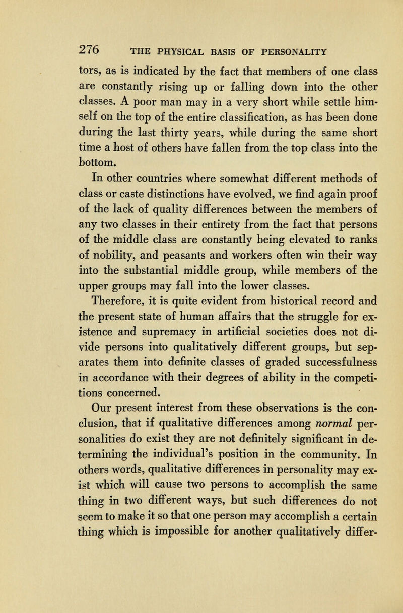 276 THE PHYSICAL BASIS OF PERSONALITY tors, as is indicated by the fact that members of one class are constantly rising up or falling down into the other classes. A poor man may in a very short while settle him¬ self on the top of the entire classification, as has been done during the last thirty years, while during the same short time a host of others have fallen from the top class into the bottom. In other countries where somewhat different methods of class or caste distinctions have evolved, we find again proof of the lack of quality differences between the members of any two classes in their entirety from the fact that persons of the middle class are constantly being elevated to ranks of nobility, and peasants and workers often win their way into the substantial middle group, while members of the upper groups may fall into the lower classes. Therefore, it is quite evident from historical record and the present state of human affairs that the struggle for ex¬ istence and supremacy in artificial societies does not di¬ vide persons into qualitatively different groups, but sep¬ arates them into defiлite classes of graded successfulness in accordance with their degrees of ability in the competi¬ tions concerned. Our present interest from these observations is the con¬ clusion, that if qualitative differences among normal per¬ sonalities do exist they are not definitely significant in de¬ termining the individual's position in the community. In others words, qualitative differences in personality may ex¬ ist which will cause two persons to accomplish the same thing in two different ways, but such differences do not seem to make it so that one person may accomplish a certain thing which is impossible for another qualitatively differ-