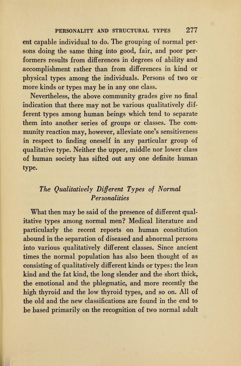 PERSONALITY AND STRUCTURAL TYPES 277 ent capable individual to do. The grouping of normal per¬ sons doing the same thing into good, fair, and poor per¬ formers results from differences in degrees of ability and accomplishment rather than from differences in kind or physical types among the individuals. Persons of two or more kinds or types may be in any one class. Nevertheless, the above community grades give no final indication that there may not be various qualitatively dif¬ ferent types among human beings which tend to separate them into another series of groups or classes. The com¬ munity reaction may, however, alleviate one's sensitiveness in respect to finding oneself in any particular group of qualitative type. Neither the upper, middle nor lower class of human society has sifted out any one definite human type. The Qualitatively Different Types of Normal Personalities What then may be said of the presence of different qual¬ itative types among normal men? Medical literature and particularly the recent reports on human constitution abound in the separation of diseased and abnormal persons into various qualitatively different classes. Since ancient times the normal population has also been thought of as consisting of qualitatively different kinds or types: the lean kind and the fat kind, the long slender and the short thick, the emotional and the phlegmatic, and more recently the high thyroid and the low thyroid types, and so on. All of the old and the new classifications are found in the end to be based primarily on the recognition of two normal adult I