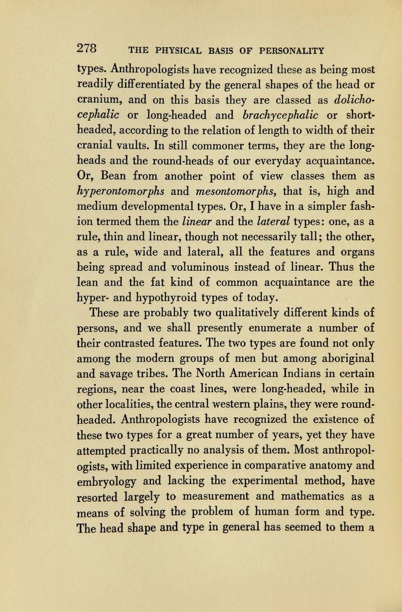 278 THE PHYSICAL BASIS OF PERSONALITY types. Anthropologists have recognized these as being most readily differentiated by the general shapes of the head or cranium, and on this basis they are classed as dolicho¬ cephalic or long-headed and brachycephalic or short- headed, according to the relation of length to width of their cranial vaults. In still commoner terms, they are the long¬ heads and the round-heads of our everyday acquaintance. Or, Bean from another point of view classes them as hyperontomorphs and mesontomorphs, that is, high and medium developmental types. Or, I have in a simpler fash¬ ion termed them the linear and the lateral types: one, as a rule, thin and linear, though not necessarily tall ; the other, as a rule, wide and lateral, all the features and organs being spread and voluminous instead of linear. Thus the lean and the fat kind of common acquaintance are the hyper- and hypothyroid types of today. These are probably two qualitatively different kinds of persons, and we shall presently enumerate a number of their contrasted features. The two types are found not only among the modern groups of men but among aboriginal and savage tribes. The North American Indians in certain regions, near the coast lines, were long-headed, while in other localities, the central western plains, they were round- headed. Anthropologists have recognized the existence of these two types for a great number of years, yet they have attempted practically no analysis of them. Most anthropol¬ ogists, with limited experience in comparative anatomy and embryology and lacking the experimental method, have resorted largely to measurement and mathematics as a means of solving the problem of human form and type. The head shape and type in general has seemed to them a