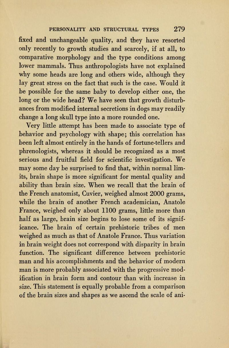 PERSONALITY AND STRUCTURAL TYPES 279 fixed and unchangeable quality, and they have resorted only recently to growth studies and scarcely, if at all, to comparative morphology and the type conditions among lower mammals. Thus anthropologists have not explained why some heads are long and others wide, although they lay great stress on the fact that such is the case. Would it be possible for the same baby to develop either one, the long or the wide head? We have seen that growth disturb¬ ances from modified internal secretions in dogs may readily change a long skull type into a more rounded one. Very little attempt has been made to associate type of behavior and psychology with shape; this correlation has been left almost entirely in the hands of fortune-tellers and phrenologists, whereas it should be recognized as a most serious and fruitful field for scientific investigation. We may some day be surprised to find that, within normal lim¬ its, brain shape is more significant for mental quality and ability than brain size. When we recall that the brain of the French anatomist, Cu vier, weighed almost 2000 grams, while the brain of another French academician, Anatole France, weighed only about 1100 grams, little more than half as large, brain size begins to lose some of its signif¬ icance. The brain of certain prehistoric tribes of men weighed as much as that of Anatole France. Thus variation in brain weight does not correspond with disparity in brain function. The significant difference between prehistoric man and his accomplishments and the behavior of modern man is more probably associated with the progressive mod¬ ification in brain form and contour than with increase in size. This statement is equally probable from a comparison of the brain sizes and shapes as we ascend the scale of ani-