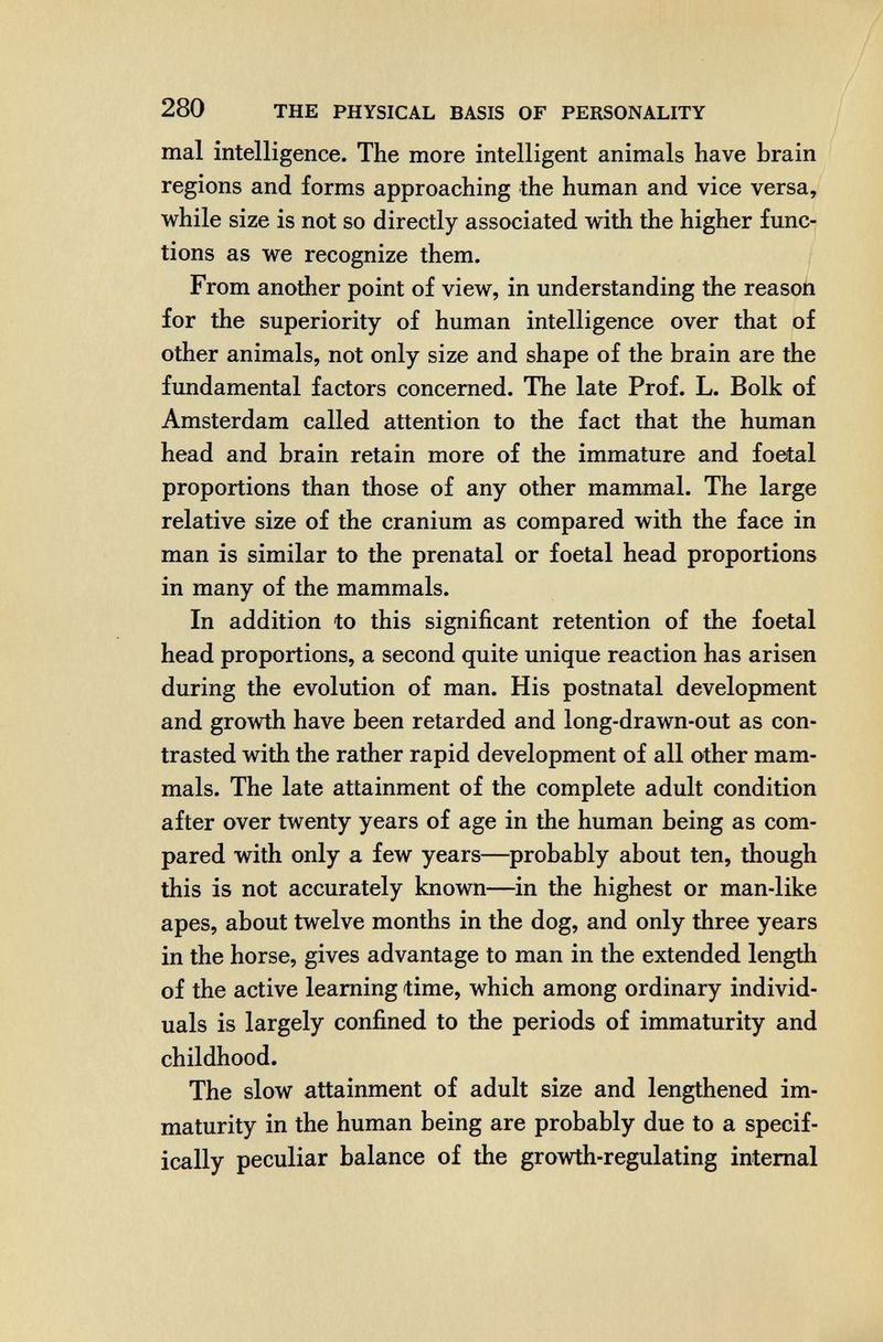 280 THE PHYSICAL BASIS OF PERSONALITY mal intelligence. The more intelligent animals have brain regions and forms approaching the human and vice versa, while size is not so directly associated with the higher func¬ tions as we recognize them. From another point of view, in understanding the reason for the superiority of human intelligence over that of other animals, not only size and shape of the brain are the fundamental factors concerned. The late Prof. L. Bolk of Amsterdam called attention to the fact that the human head and brain retain more of the immature and foetal proportions than those of any other mammal. The large relative size of the cranium as compared with the face in man is similar to the prenatal or foetal head proportions in many of the mammals. In addition to this significant retention of the foetal head proportions, a second quite unique reaction has arisen during the evolution of man. His postnatal development and growth have been retarded and long-drawn-out as con¬ trasted with the rather rapid development of all other mam¬ mals. The late attainment of the complete adult condition after over twenty years of age in the human being as com¬ pared with only a few years—probably about ten, though this is not accurately known—in the highest or man-like apes, about twelve months in the dog, and only three years in the horse, gives advantage to man in the extended length of the active learning time, which among ordinary individ¬ uals is largely confined to the periods of immaturity and childhood. The slow attainment of adult size and lengthened im¬ maturity in the human being are probably due to a specif¬ ically peculiar balance of the growth-regulating internal