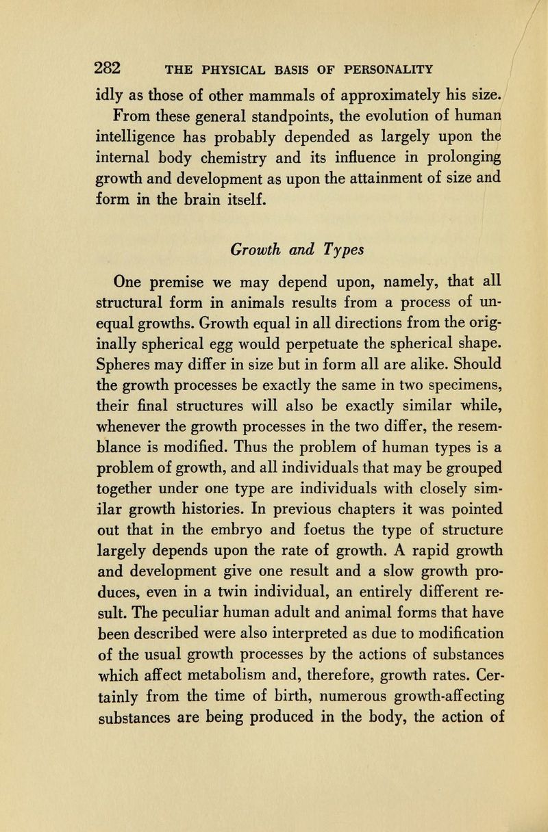 282 THE PHYSICAL BASIS OF PERSONALITY idly as those of other mammals of approximately his size. From these general standpoints, the evolution of human intelligence has probably depended as largely upon the internal body chemistry and its influence in prolonging growth and development as upon the attainment of size and form in the brain itself. Growth and Types One premise we may depend upon, namely, that all structural form in animals results from a process of un¬ equal growths. Growth equal in all directions from the orig¬ inally spherical egg would perpetuate the spherical shape. Spheres may differ in size but in form all are alike. Should the growth processes be exactly the same in two specimens, their final structures will also be exactly similar while, whenever the growth processes in the two differ, the resem¬ blance is modified. Thus the problem of human types is a problem of growth, and all individuals that may be grouped together under one type are individuals with closely sim¬ ilar growth histories. In previous chapters it was pointed out that in the embryo and foetus the type of structure largely depends upon the rate of growth. A rapid growth and development give one result and a slow growth pro¬ duces, even in a twin individual, an entirely different re¬ sult. The peculiar human adult and animal forms that have been described were also interpreted as due to modification of the usual growth processes by the actions of substances which affect metabolism and, therefore, growth rates. Cer¬ tainly from the time of birth, numerous growth-affecting substances are being produced in the body, the action of