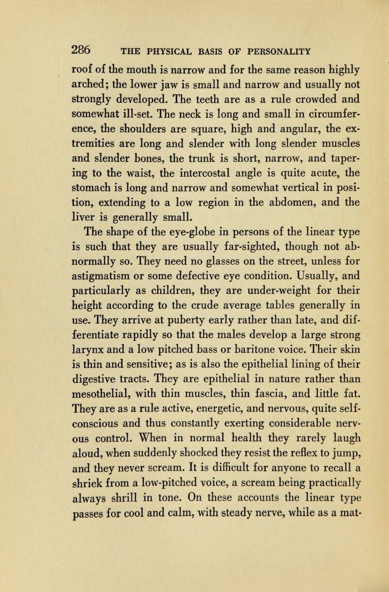 286 THE PHYSICAL BASIS OF PERSONALITY roof of the mouth is narrow and for the same reason highly arched; the lower jaw is small and narrow and usually not strongly developed. The teeth are as a rule crowded and somewhat ill-set. The neck is long and small in circumfer¬ ence, the shoulders are square, high and angular, the ex¬ tremities are long and slender with long slender muscles and slender bones, the trunk is short, narrow, and taper¬ ing to the waist, the intercostal angle is quite acute, the stomach is long and narrow and somewhat vertical in posi¬ tion, extending to a low region in the abdomen, and the liver is generally small. The shape of the eye-globe in persons of the linear type is such that they are usually far-sighted, though not ab¬ normally so. They need no glasses on the street, unless for astigmatism or some defective eye condition. Usually, and particularly as children, they are under-weight for their height according to the crude average tables generally in use. They arrive at puberty early rather than late, and dif¬ ferentiate rapidly so that the males develop a large strong larynx and a low pitched bass or baritone voice. Their skin is thin and sensitive; as is also the epithelial lining of their digestive tracts. They are epithelial in nature rather than mesothelial, with thin muscles, thin fascia, and little fat. They are as a rule active, energetic, and nervous, quite self- conscious and thus constantly exerting considerable nerv¬ ous control. When in normal health they rarely laugh aloud, when suddenly shocked they resist the reflex to jump, and they never scream. It is difficult for anyone to recall a shriek from a low-pitched voice, a scream being practically always shrill in tone. On these accounts the linear type passes for cool and calm, with steady nerve, while as a mat-