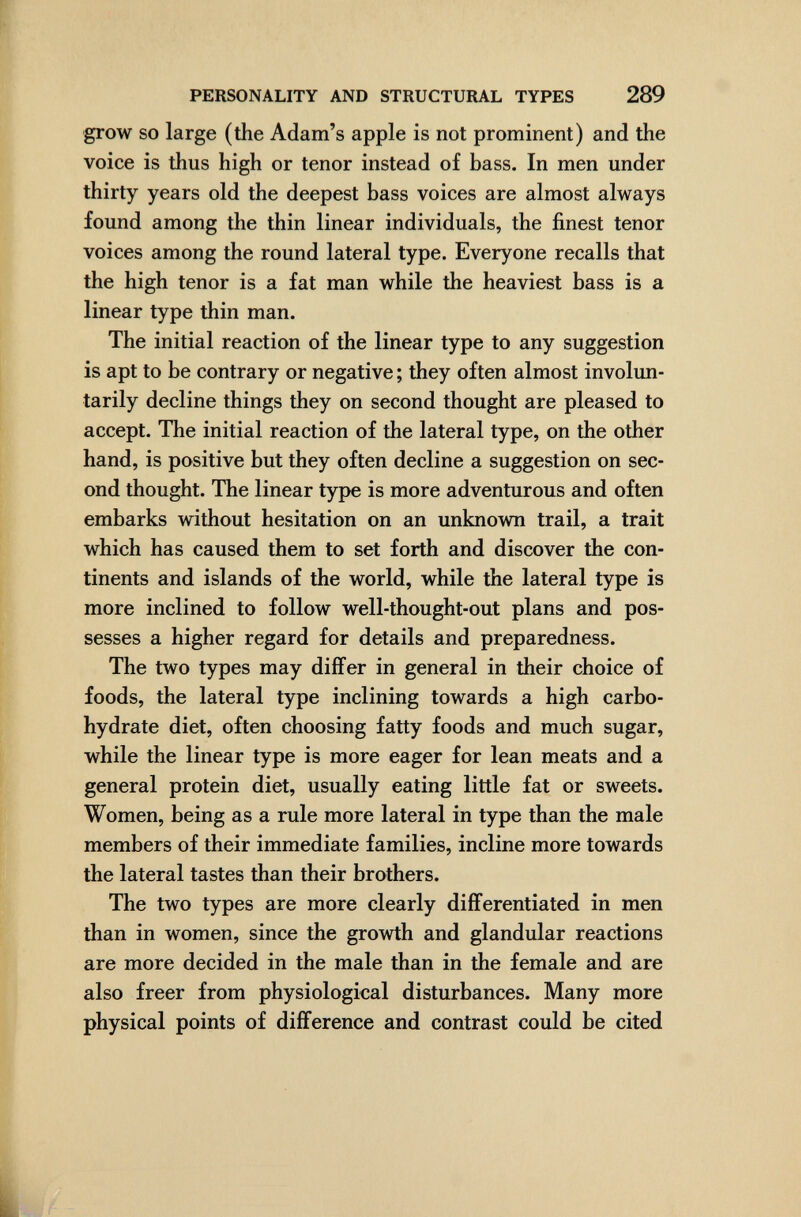 PERSONALITY AND STRUCTURAL TYPES 289 grow SO large (the Adam's apple is not prominent) and the voice is thus high or tenor instead of bass. In men under thirty years old the deepest bass voices are almost always found among the thin linear individuals, the finest tenor voices among the round lateral type. Everyone recalls that the high tenor is a fat man while the heaviest bass is a linear type thin man. The initial reaction of the linear type to any suggestion is apt to be contrary or negative ; they often almost involun¬ tarily decline things they on second thought are pleased to accept. The initial reaction of the lateral type, on the other hand, is positive but they often decline a suggestion on sec¬ ond thought. The linear type is more adventurous and often embarks without hesitation on an unknown trail, a trait which has caused them to set forth and discover the con¬ tinents and islands of the world, while the lateral type is more inclined to follow well-thought-out plans and pos¬ sesses a higher regard for details and preparedness. The two types may differ in general in their choice of foods, the lateral type inclining towards a high carbo¬ hydrate diet, often choosing fatty foods and much sugar, while the linear type is more eager for lean meats and a general protein diet, usually eating little fat or sweets. Women, being as a rule more lateral in type than the male members of their immediate families, incline more towards the lateral tastes than their brothers. The two types are more clearly differentiated in men than in women, since the growth and glandular reactions are more decided in the male than in the female and are also freer from physiological disturbances. Many more physical points of difference and contrast could be cited