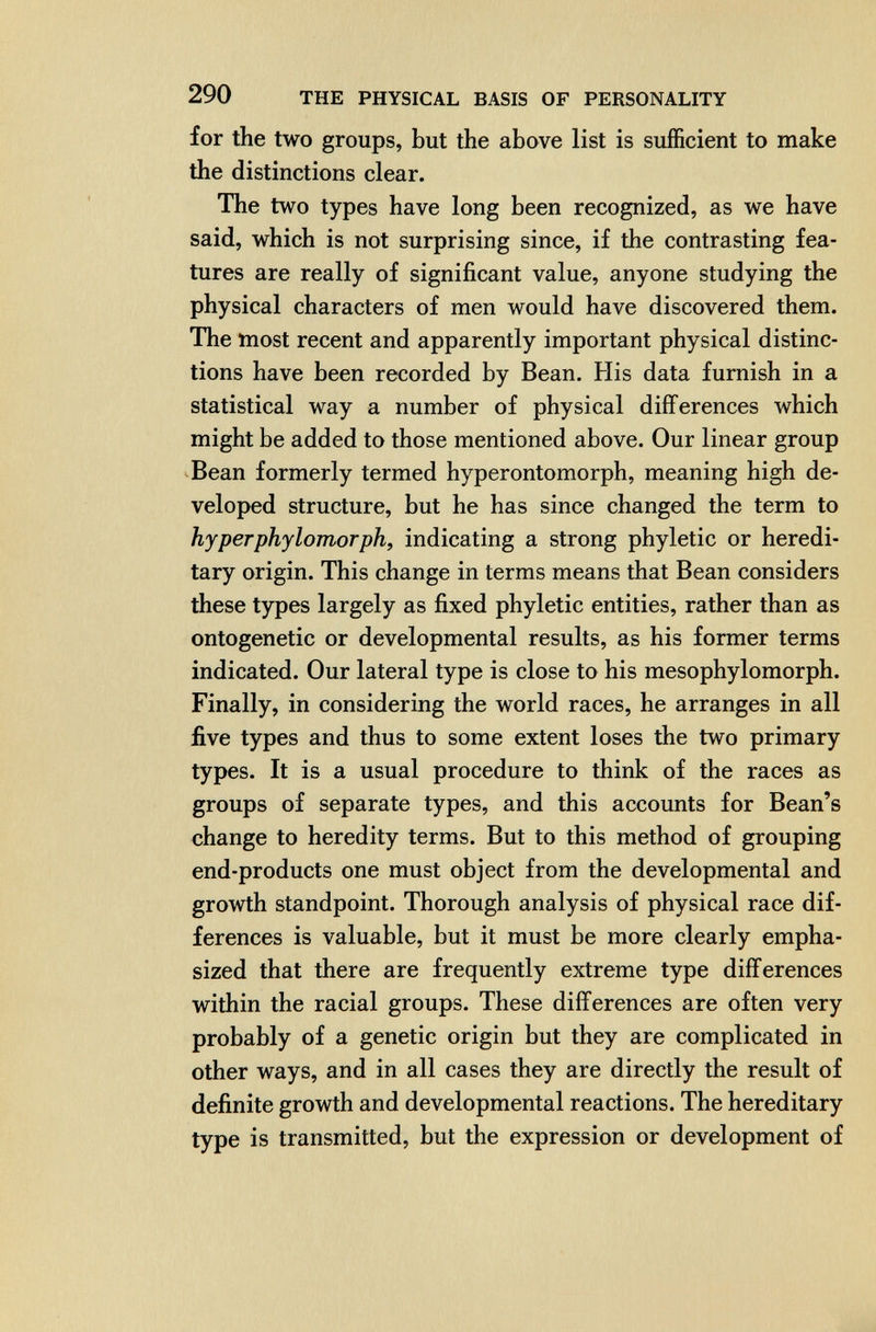 290 THE PHYSICAL BASIS OF PERSONALITY for the two groups, but the above list is sufficient to make the distinctions clear. The two types have long been recognized, as we have said, which is not surprising since, if the contrasting fea¬ tures are really of significant value, anyone studying the physical characters of men would have discovered them. The most recent and apparently important physical distinc¬ tions have been recorded by Bean. His data furnish in a statistical way a number of physical differences which might be added to those mentioned above. Our linear group Bean formerly termed hyperontomorph, meaning high de¬ veloped structure, but he has since changed the term to hyperphylomorph, indicating a strong phyletic or heredi¬ tary origin. This change in terms means that Bean considers these types largely as fixed phyletic entities, rather than as ontogenetic or developmental results, as his former terms indicated. Our lateral type is close to his mesophylomorph. Finally, in considering the world races, he arranges in all five types and thus to some extent loses the two primary types. It is a usual procedure to think of the races as groups of separate types, and this accounts for Bean's change to heredity terms. But to this method of grouping end-products one must object from the developmental and growth standpoint. Thorough analysis of physical race dif¬ ferences is valuable, but it must be more clearly empha¬ sized that there are frequently extreme type differences within the racial groups. These differences are often very probably of a genetic origin but they are complicated in other ways, and in all cases they are directly the result of definite growth and developmental reactions. The hereditary type is transmitted, but the expression or development of