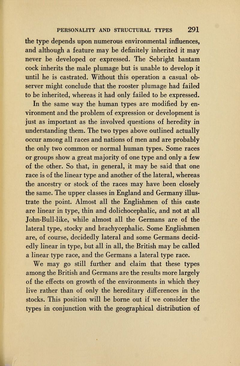 PERSONALITY AND STRUCTURAL TYPES 291 the type depends upon numerous environmental influences, and although a feature may be definitely inherited it may never be developed or expressed. The Sebright bantam cock inherits the male plumage but is unable to develop it until he is castrated. Without this operation a casual ob¬ server might conclude that the rooster plumage had failed to be inherited, whereas it had only failed to be expressed. In the same way the human types are modified by en¬ vironment and the problem of expression or development is just as important as the involved questions of heredity in understanding them. The two types above outlined actually occur among all races and nations of men and are probably the only two common or normal human types. Some races or groups show a great majority of one type and only a few of the other. So that, in general, it may be said that one race is of the linear type and another of the lateral, whereas the ancestry or stock of the races may have been closely the same. The upper classes in England and Germany illus¬ trate the point. Almost all the Englishmen of this caste are linear in type, thin and dolichocephalic, and not at all John-Bull-like, while almost all the Germans are of the lateral type, stocky and brachycephalic. Some Englishmen are, of course, decidedly lateral and some Germans decid¬ edly linear in type, but all in all, the British may be called a linear type race, and the Germans a lateral type race. We may go still further and claim that these types among the British and Germans are the results more largely of the effects on growth of the environments in which they live rather than of only the hereditary differences in the stocks. This position will be borne out if we consider the types in conjunction with the geographical distribution of