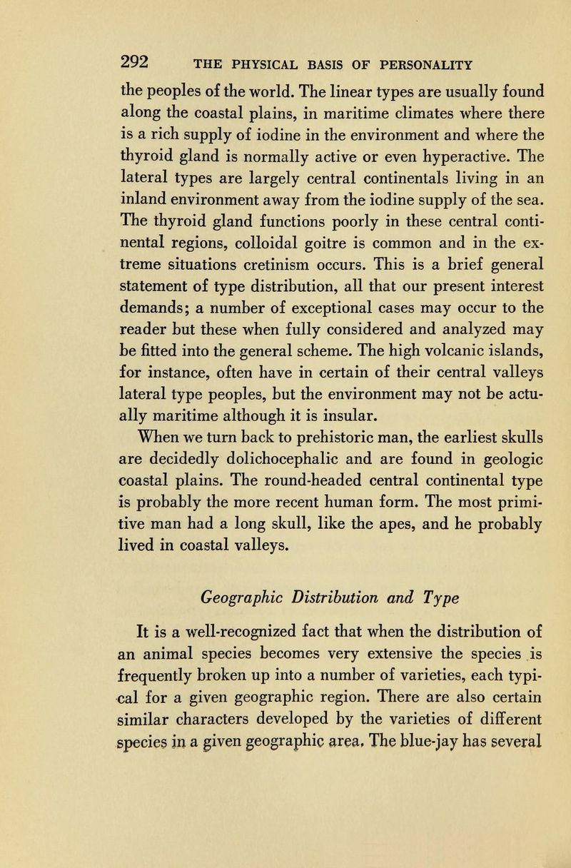 292 THE PHYSICAL BASIS OF PERSONALITY the peoples of the world. The linear types are usually found along the coastal plains, in maritime climates where there is a rich supply of iodine in the environment and where the thyroid gland is normally active or even hyperactive. The lateral types are largely central continentals living in an inland environment away from the iodine supply of the sea. The thyroid gland functions poorly in these central conti¬ nental regions, colloidal goitre is common and in the ex¬ treme situations cretinism occurs. This is a brief general statement of type distribution, all that our present interest demands; a number of exceptional cases may occur to the reader but these when fully considered and analyzed may be fitted into the general scheme. The high volcanic islands, for instance, often have in certain of their central valleys lateral type peoples, but the environment may not be actu¬ ally maritime although it is insular. When we turn back to prehistoric man, the earliest skulls are decidedly dolichocephalic and are found in geologic coastal plains. The round-headed central continental type is probably the more recent human form. The most primi¬ tive man had a long skull, like the apes, and he probably lived in coastal valleys. Geographic Distribution and Type It is a well-recognized fact that when the distribution of an animal species becomes very extensive the species is frequently broken up into a number of varieties, each typi¬ cal for a given geographic region. There are also certain similar characters developed by the varieties of different species in a given geographic area. The blue-jay has several