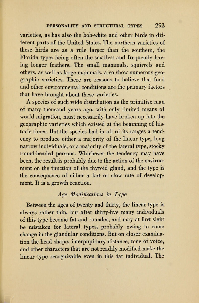 PERSONALITY AND STRUCTURAL TYPES 293 varieties, as has also the bob-white and other birds in dif¬ ferent parts of the United States. The northern varieties of these birds are as a rule larger than the southern, the Florida types being often the smallest and frequently hav¬ ing longer feathers. The small mammals, squirrels and others, as well as large mammals, also show numerous geo¬ graphic varieties. There are reasons to believe that food and other environmental conditions are the primary factors that have brought about these varieties. A species of such wide distribution as the primitive man of many thousand years ago, with only limited means of world migration, must necessarily have broken up into the geographic varieties which existed at the beginning of his¬ toric times. But the species had in all of its ranges a tend¬ ency to produce either a majority of the linear type, long narrow individuals, or a majority of the lateral type, stocky round-headed persons. Whichever the tendency may have been, the result is probably due to the action of the environ¬ ment on the function of the thyroid gland, and the type is the consequence of either a fast or slow rate of develop¬ ment. It is a growth reaction. Age Modifications in Type Between the ages of twenty and thirty, the linear type is always rather thin, but after thirty-five many individuals of this type become fat and rounder, and may at first sight be mistaken for lateral types, probably owing to some change in the glandular conditions. But on closer examina¬ tion the head shape, interpupillary distance, tone of voice, and other characters that are not readily modified make the linear type recognizable even in this fat individual. The
