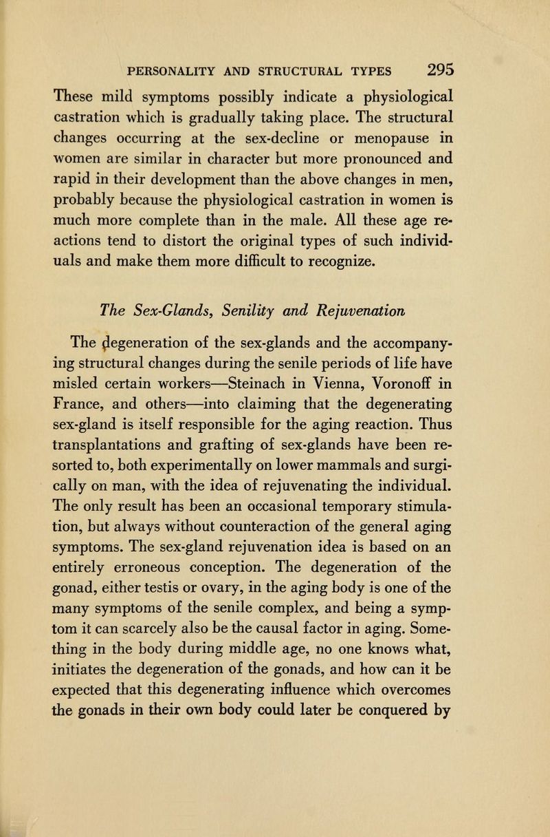 PERSONALITY AND STRUCTURAL TYPES 295 These mild symptoms possibly indicate a physiological castration which is gradually taking place. The structural changes occurring at the sex-decline or menopause in women are similar in character but more pronounced and rapid in their development than the above changes in men, probably because the physiological castration in women is much more complete than in the male. All these age re¬ actions tend to distort the original types of such individ¬ uals and make them more difficult to recognize. The Sex-Glands, Senility and Rejuvenation The Regeneration of the sex-glands and the accompany¬ ing structural changes during the senile periods of life have misled certain workers—Steinach in Vienna, VoronofF in France, and others—into claiming that the degenerating sex-gland is itself responsible for the aging reaction. Thus transplantations and grafting of sex-glands have been re¬ sorted to, both experimentally on lower mammals and surgi¬ cally on man, with the idea of rejuvenating the individual. The only result has been an occasional temporary stimula¬ tion, but always without counteraction of the general aging symptoms. The sex-gland rejuvenation idea is based on an entirely erroneous conception. The degeneration of the gonad, either testis or ovary, in the aging body is one of the many symptoms of the senile complex, and being a symp¬ tom it can scarcely also be the causal factor in aging. Some¬ thing in the body during middle age, no one knows what, initiates the degeneration of the gonads, and how can it be expected that this degenerating influence which overcomes the gonads in their own body could later be conquered by