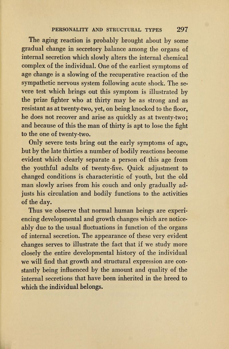 PERSONALITY AND STRUCTURAL TYPES 297 The aging reaction is probably brought about by some gradual change in secretory balance among the organs of internal secretion which slowly alters the internal chemical complex of the individual. One of the earliest symptoms of age change is a slowing of the recuperative reaction of the sympathetic nervous system following acute shock. The se¬ vere test which brings out this symptom is illustrated by the prize fighter who at thirty may be as strong and as resistant as at twenty-two, yet, on being knocked to the floor, he does not recover and arise as quickly as at twenty-two; and because of this the man of thirty is apt to lose the fight to the one of twenty-two. Only severe tests bring out the early symptoms of age, but by the late thirties a number of bodily reactions become evident which clearly separate a person of this age from the youthful adults of twenty-five. Quick adjustment to changed conditions is characteristic of youth, but the old man slowly arises from his couch and only gradually ad¬ justs his circulation and bodily functions to the activities of the day. Thus we observe that normal human beings are experi¬ encing developmental and growth changes which are notice¬ ably due to the usual fluctuations in function of the organs of internal secretion. The appearance of these very evident changes serves to illustrate the fact that if we study more closely the entire developmental history of the individual we will find that growth and structural expression are con¬ stantly being influenced by the amount and quality of the internal secretions that have been inherited in the breed to which the individual belongs.