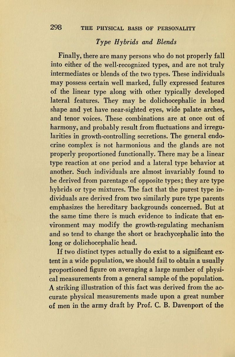 298 THE PHYSICAL BASIS OF PERSONALITY Type Hybrids and Blends Finally, there are many persons who do not properly fall into either of the well-recognized types, and are not truly intermediates or blends of the two types. These individuals may possess certain well marked, fully expressed features of the linear type along with other typically developed lateral features. They may be dolichocephalic in head shape and yet have near-sighted eyes, wide palate arches, and tenor voices. These combinations are at once out of harmony, and probably result from fluctuations and irregu¬ larities in growth-controlling secretions. The general endo¬ crine complex is not harmonious and the glands are not properly proportioned functionally. There may be a linear type reaction at one period and a lateral type behavior at another. Such individuals are almost invariably found to be derived from parentage of opposite types ; they are type hybrids or type mixtures. The fact that the purest type in¬ dividuals are derived from two similarly pure type parents emphasizes the hereditary backgrounds concerned. But at the same time there is much evidence to indicate that en¬ vironment may modify the growth-regulating mechanism and so tend to change the short or brachycephalic into the long or dolichocephalic head. If two distinct types actually do exist to a significant ex¬ tent in a wide population, we should fail to obtain a usually proportioned figure on averaging a large number of physi¬ cal measurements from a general sample of the population. A striking illustration of this fact was derived from the ac¬ curate physical measurements made upon a great number of men in the army draft by Prof. C. B. Davenport of the