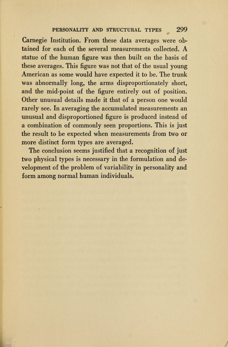 PERSONALITY AND STRUCTURAL TYPES 299 Í'' Carnegie Institution. From these data averages were ob¬ tained for each of the several measurements collected. A statue of the human figure was then built on the basis of these averages. This figure was not that of the usual young American as some would have expected it to be. The trunk was abnormally long, the arms disproportionately short, and the mid-point of the figure entirely out of position. Other unusual details made it that of a person one would rarely see. In averaging the accumulated measurements an unusual and disproportioned figure is produced instead of a combination of commonly seen proportions. This is just the result to be expected when measurements from two or more distinct form types are averaged. The conclusion seems justified that a recognition of just two physical types is necessary in the formulation and de¬ velopment of the problem of variability in personality and form among normal human individuals.