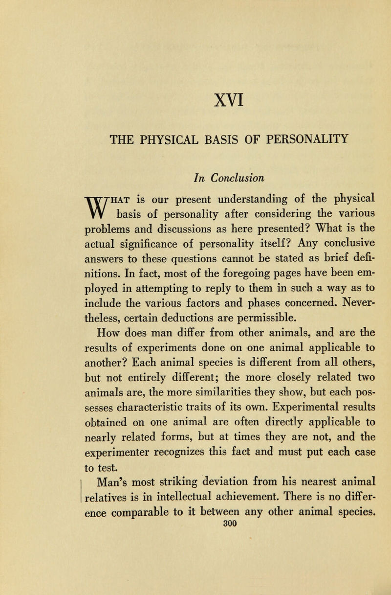 XVI THE PHYSICAL BASIS OF PERSONALITY In Conclusion HAT is our present understanding of the physical basis of personality after considering the various problems and discussions as here presented? What is the actual significance of personality itself? Any conclusive answers to these questions cannot be stated as brief defi¬ nitions. In fact, most of the foregoing pages have been em¬ ployed in attempting to reply to them in such a way as to include the various factors and phases concerned. Never¬ theless, certain deductions are permissible. How does man differ from other animals, and are the results of experiments done on one animal applicable to another? Each animal species is different from all others, but not entirely different; the more closely related two animals are, the more similarities they show, but each pos¬ sesses characteristic traits of its own. Experimental results obtained on one animal are often directly applicable to nearly related forms, but at times they are not, and the experimenter recognizes this fact and must put each case to test. ¡ Man's most striking deviation from his nearest animal relatives is in intellectual achievement. There is no differ¬ ence comparable to it between any other animal species. 300