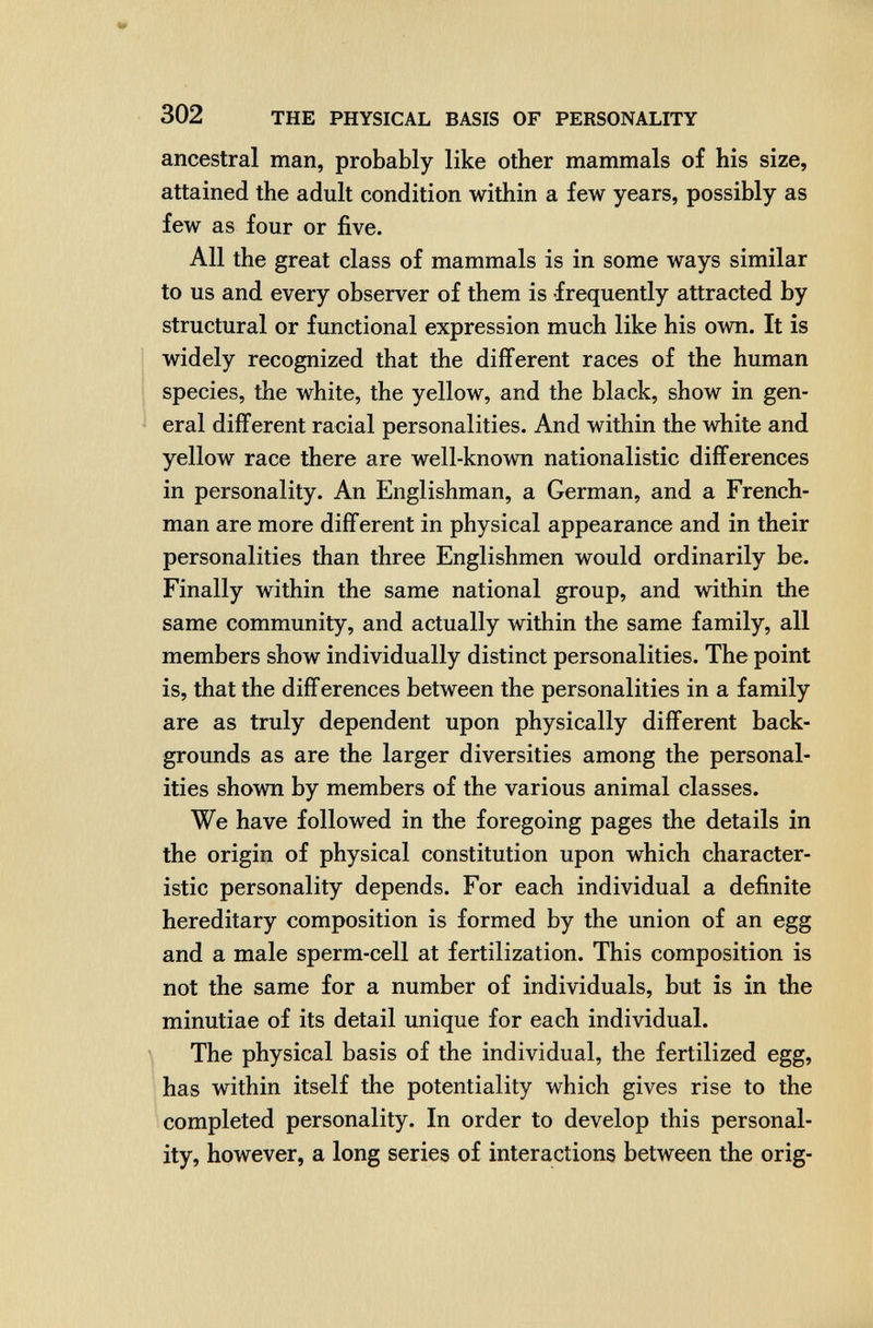 302 THE PHYSICAL BASIS OF PERSONALITY ancestral man, probably like other mammals of his size, attained the adult condition within a few years, possibly as few as four or five. All the great class of mammals is in some ways similar to us and every observer of them is frequently attracted by structural or functional expression much like his own. It is widely recognized that the different races of the human species, the white, the yellow, and the black, show in gen¬ eral different racial personalities. And within the white and yellow race there are well-known nationalistic differences in personality. An Englishman, a German, and a French¬ man are more different in physical appearance and in their personalities than three Englishmen would ordinarily be. Finally within the same national group, and within the same community, and actually within the same family, all members show individually distinct personalities. The point is, that the differences between the personalities in a family are as truly dependent upon physically different back¬ grounds as are the larger diversities among the personal¬ ities shown by members of the various animal classes. We have followed in the foregoing pages the details in the origin of physical constitution upon which character¬ istic personality depends. For each individual a definite hereditary composition is formed by the union of an egg and a male sperm-cell at fertilization. This composition is not the same for a number of individuals, but is in the minutiae of its detail unique for each individual. The physical basis of the individual, the fertilized egg, has within itself the potentiality which gives rise to the completed personality. In order to develop this personal¬ ity, however, a long series of interactions between the orig-