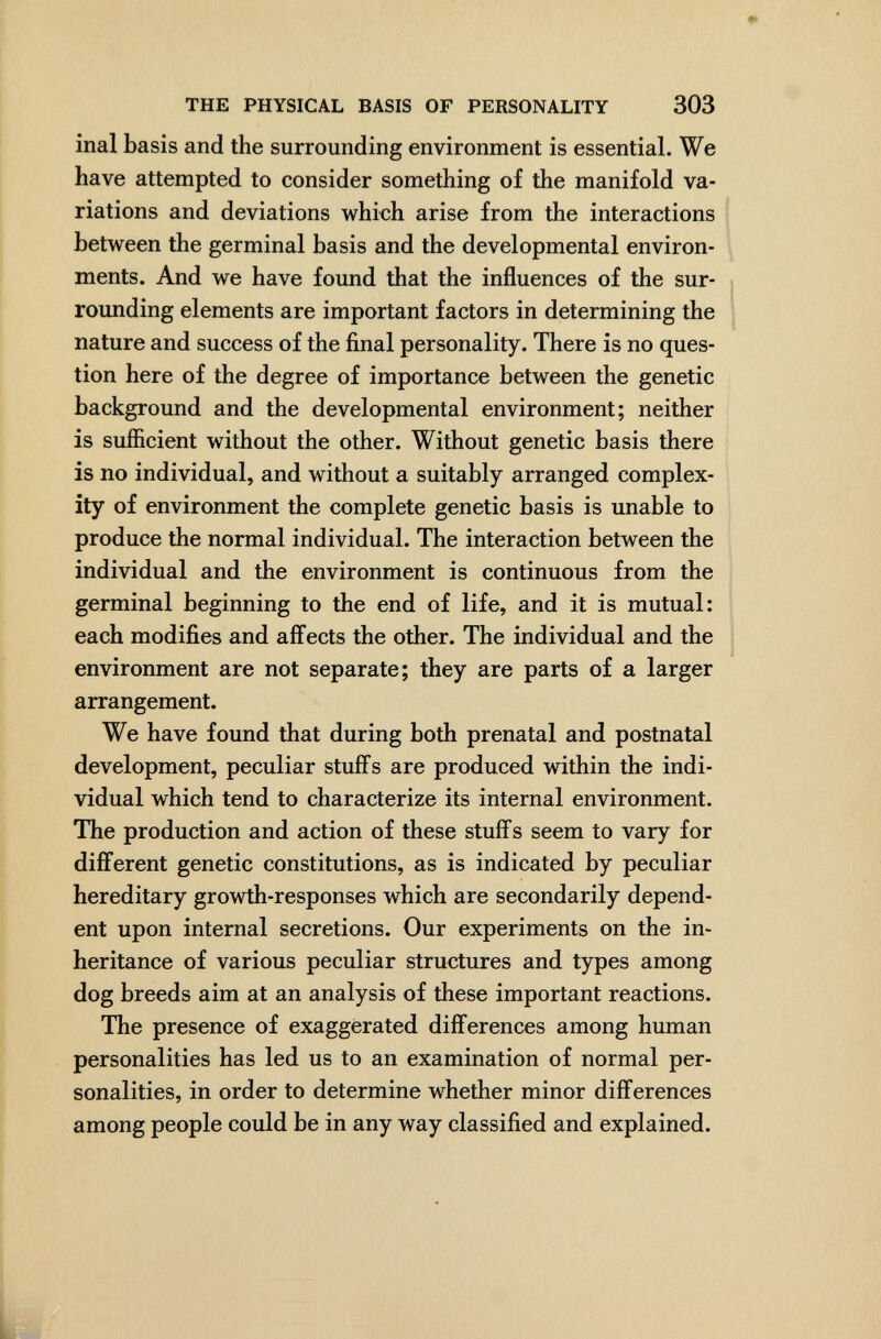 THE PHYSICAL BASIS OF PERSONALITY 303 inai basis and the surrounding environment is essential. We have attempted to consider something of the manifold va¬ riations and deviations which arise from the interactions between the germinal basis and the developmental environ¬ ments. And we have found that the influences of the sur¬ rounding elements are important factors in determining the nature and success of the final personality. There is no ques¬ tion here of the degree of importance between the genetic background and the developmental environment; neither is sufficient without the other. Without genetic basis there is no individual, and without a suitably arranged complex¬ ity of environment the complete genetic basis is unable to produce the normal individual. The interaction between the individual and the environment is continuous from the germinal beginning to the end of life, and it is mutual: each modifies and aifects the other. The individual and the environment are not separate; they are parts of a larger arrangement. We have found that during both prenatal and postnatal development, peculiar stuffs are produced within the indi¬ vidual which tend to characterize its internal environment. The production and action of these stuffs seem to vary for different genetic constitutions, as is indicated by peculiar hereditary growth-responses which are secondarily depend¬ ent upon internal secretions. Our experiments on the in¬ heritance of various peculiar structures and types among dog breeds aim at an analysis of these important reactions. The presence of exaggerated differences among human personalities has led us to an examination of normal per¬ sonalities, in order to determine whether minor differences among people could be in any way classified and explained. L