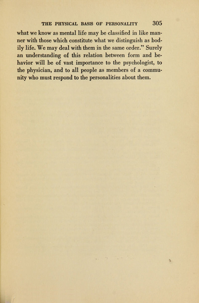 THE PHYSICAL BASIS OF PERSONALITY 305 what we know as mental life may be classified in like man¬ ner with those which constitute what we distinguish as bod¬ ily life. We may deal with them in the same order. Surely an understanding of this relation between form and be¬ havior will be of vast importance to the psychologist, to the physician, and to all people as members of a commu¬ nity who must respond to the personalities about them.