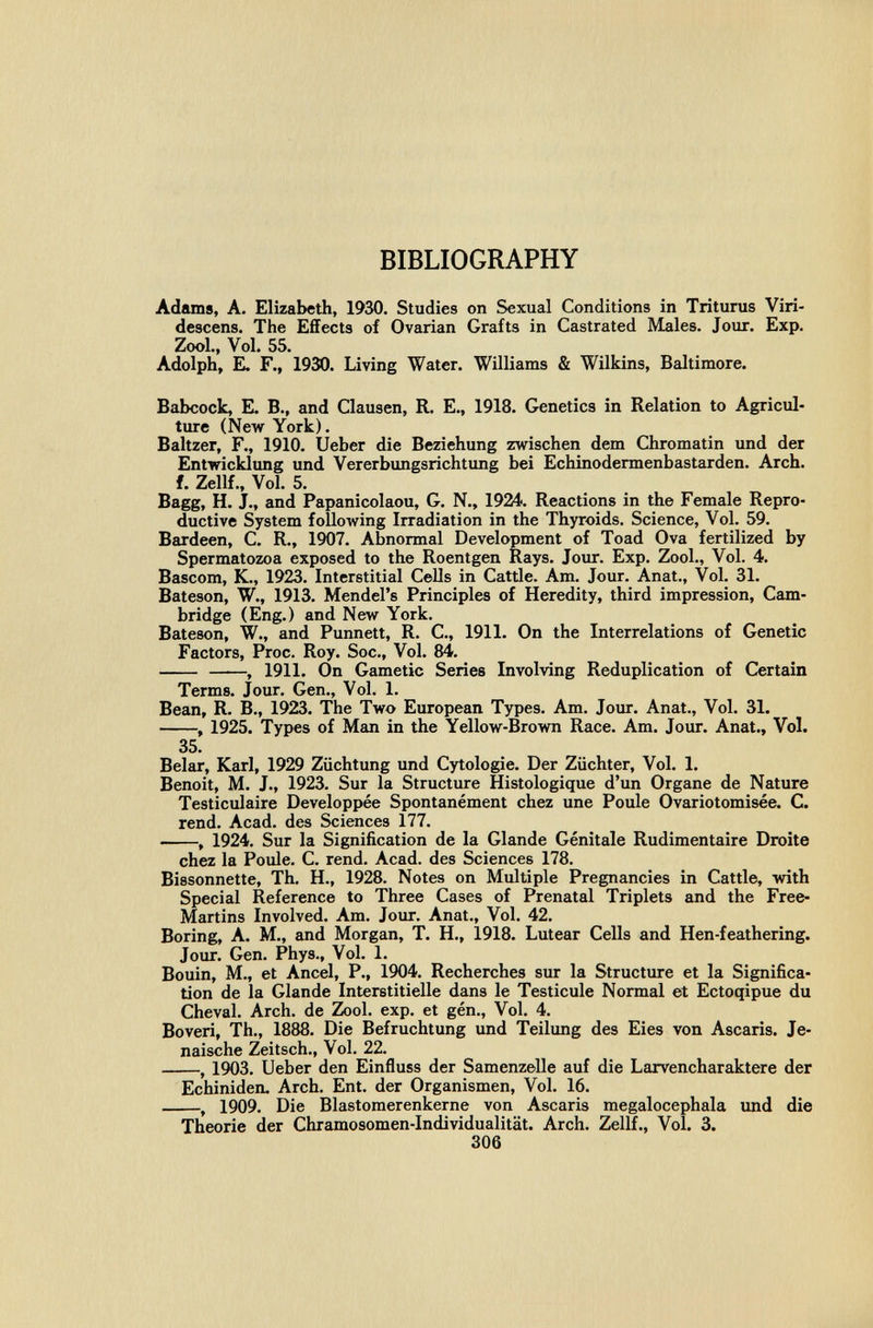 BIBLIOGRAPHY Adams, A. Elizabeth, 1930. Studies on Sexual Conditions in Trituras Viri- descens. The Effects of Ovarian Grafts in Castrated Males. Jour. Exp. Zool., Vol. 55. Adolph, E. F., 1930. Living Water. Williams & Wilkins, Baltimore. Babcock, E. В., and Clausen, R. E., 1918. Genetics in Relation to Agricul¬ ture (New York). Baltzer, F., 1910. lieber die Beziehung zwischen dem Chromatin und der Entwicklung und Vererbungsrichtung bei Echinodermenbastarden. Arch, f. Zellf., Vol. 5. Bagg, H. J., and Papanicolaou, G. N., 1924. Reactions in the Female Repro¬ ductive System following Irradiation in the Thyroids. Science, Vol. 59. Bardeen, C. R., 1907. Abnormal Development of Toad Ova fertilized by Spermatozoa exposed to the Roentgen Rays. Jour. Exp. Zool., Vol. 4. Bascom, K., 1923. Interstitial Cells in Cattle. Am. Jour. Anat., Vol. 31. Bateson, W., 1913. Mendel's Principles of Heredity, third impression, Cam¬ bridge (Eng.) and New York. Bateson, W., and Punnett, R. C., 1911. On the Interrelations of Genetic Factors, Proc. Roy. Soc., Vol. 84. , 1911. On Gametic Series Involving Reduplication of Certain Terms. Jour. Gen., Vol. 1. Bean, R. В., 1923. The Two European Types. Am. Jour. Anat., Vol. 31. , 1925. Types of Man in the Yellow-Brown Race. Am. Jour. Anat., Vol. 35. Belar, Karl, 1929 Züchtung und Cytologie. Der Züchter, Vol. 1. Benoit, M. J., 1923. Sur la Structure Histologique d'un Organe de Nature Testiculaire Développée Spontanément chez une Poule Ovariotomisée. C. rend. Acad. des Sciences 177. , 1924. Sur la Signification de la Glande Génitale Rudimentaire Droite chez la Poule. C. rend. Acad. des Sciences 178. Bissonnette, Th. H., 1928. Notes on Multiple Pregnancies in Cattle, with Special Reference to Three Cases of Prenatal Triplets and the Free- Martins Involved. Am. Jour. Anat., Vol. 42. Boring, A. M., and Morgan, T. H., 1918. Lutear Cells and Hen-feathering. Jour. Gen. Phys., Vol. 1. Bouin, M., et Ancel, P., 1904. Recherches sur la Structure et la Significa¬ tion de la Glande Interstitielle dans le Testicule Normal et Ectoqipue du Cheval. Arch, de Zool. exp. et gén.. Vol. 4. Boveri, Th., 1888. Die Befruchtung und Teilung des Eies von Ascaris. Je¬ naische Zeitsch., Vol. 22. , 1903. Ueber den Einfluss der Samenzelle auf die Larvencharaktere der Echiniden. Arch, En t. der Organismen, Vol. 16. , 1909. Die Blastomerenkerne von Ascaris megalocephala imd die Theorie der Chramosomen-Individualität. Arch. Zellf., Vol. 3. 306